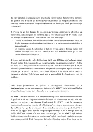 34
La sous-traitance est une autre source de difficulté d’identification du transporteur maritime.
La question sera de savoir qui du transporteur originaire ou du transporteur substitué sera
considéré comme le véritable transporteur répondant des dommages causés par le naufrage
d’un navire ?
Il n’existe pas en droit français de dispositions particulières concernant la substitution de
transporteur. Par conséquent, les problèmes nés de cette situation doivent être résolus selon
les principes du droit commun. Deux situations sont alors à envisager :
- Lorsque la substitution était prévue dans le contrat conclu avec le transporteur initial, ce
dernier apparaît comme le mandataire du chargeur et le transporteur substitué devient le
transporteur réel.
- En revanche, lorsque la substitution n’était pas prévue, celle-ci demeure malgré tout
licite en vertu de l’article 1236 du Code civil, mais c’est l’armateur initial qui doit être
considéré comme le transporteur.
Précisons toutefois que les règles de Hambourg du 31 mars 1978 (qui ne s’appliquent pas en
France), traitent de la responsabilité du transporteur et du transporteur substitué (art 10). Il y
est prévu que le transporteur initial demeure responsable de la totalité du transport. Il est par
ailleurs responsable des actes et omissions du transporteur substitué pour la partie de transport
effectué par ce dernier. En outre, les victimes disposent d’une action directe contre le
transporteur substitué. Enfin le texte ajoute que la responsabilité des deux transporteurs est
solidaire.
Nous avons précédemment vu qu’avec le développement extraordinaire de la
conteneurisation un nouveau personnage était apparu, le NVOCC, qui posait des difficultés
d’identification du transporteur réel entre lui et le transporteur professionnel.
Le NVOCC délivre à ses clients un « house bill of lading » ou « connaissement-maison » dont
la particularité est de comporter un en-tête indiquant sa dénomination sociale, ainsi que
souvent, son adresse et coordonnées. Parallèlement, le NVOCC reçoit du transporteur
maritime professionnel un « master bill of lading », c’est-à-dire un connaissement principal.
Le problème c’est que les ayants-droit à la marchandise, ne connaissent que le NVOCC et
n’ont pas de rapport direct avec le transporteur professionnel : c’est le principe même de
l’effet relatif des contrats. On peut donc conclure que c’est le NVOCC qui apparaît
juridiquement comme le transporteur maritime et c’est lui contre lequel les victimes devront
agir en responsabilité. D’où l’expression du Maître Morinière (auteur d’une thèse sur les
 