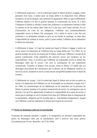 39
- L’affrètement coque-nue : c’est le contrat par lequel le fréteur (loueur) s’engage, contre
paiement d’un loyer, à mettre pour un temps défini à la disposition d’un affréteur
(locataire), un navire désigné, sans armement ni équipement. Dans ce type d’affrètement,
l’affréteur détient à la fois la gestion nautique et commerciale du navire. Il a alors
l’obligation d’utiliser ce dernier à toutes fins conformes à sa destination normale et doit
le restituer en fin de contrat, dans l’état où il a été reçu, sauf l’usure normale. En cas
d‘inexécution de l’une de ses obligations, l’affréteur sera (contractuellement)
responsable envers le fréteur. Par conséquent, s’il a utilisé le navire à des fins non
conformes à sa destination normale et qu’il en est résulté un naufrage, ou étant dans
l’impossibilité de restituer le navire, celui-ci ayant sombré, l’affréteur devra indemniser
le fréteur de cette perte.
- L’affrètement à temps : il s’agit du contrat par lequel le fréteur s’engage à mettre un
navire armé à la disposition de l’affréteur pour un temps défini (art 7 loi 1966). Ici, la
gestion nautique du navire est assurée par le fréteur, tandis que l’affréteur s’occupe de la
gestion commerciale. Cette répartition des pouvoirs exerce une incidence sur les
responsabilités. Ainsi, il est prévu que l’affréteur est responsable envers le fréteur des
dommages subis par le navire, s’ils sont la conséquence de son exploitation
commerciale. Toutefois ,il dispose d’un recours contre le fréteur s’il établit que ces
dommages proviennent de l’inexécution, par ce dernier, de ses obligations relatives au
navire (à savoir, maintenir le navire en bon état de navigabilité pendant toute la durée du
contrat).
- L’affrètement au voyage : c’est le contrat par lequel le fréteur met en tout ou partie un
navire à la disposition de l’affréteur en vue d’accomplir un ou plusieurs voyages (art 5
loi 1966). La caractéristique de cet affrètement est de concentrer sur la personne du
fréteur la gestion nautique et la gestion commerciale du navire. La conséquence qui en
découle c’est qu’il lui appartiendra d’endosser la responsabilité de la perte du navire, à
moins que le naufrage ne soit le résultat d’une faute de l’affréteur dans le chargement de
la marchandise, obligation qui lui incombe (par ex : marchandises dangereuses). Auquel
cas l’affréteur va devoir indemniser le fréteur pour la perte de son navire.
2°) Pertes ou dommages subis par la marchandise
S’agissant du transport maritime « simple », le transporteur est présumé responsable des
pertes ou dommages subis par la marchandise, sauf à prouver une cause précise
d’exonération (art 4 Conv. Bruxelles ; art 27 loi 1966).
 