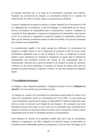 47
de transport (autrement dit, si la nature de la marchandise commande cette solution).
S’agissant du consentement du chargeur, ce consentement résultait de sa signature du
connaissement. Or celle-ci n’est plus exigée, ce qui pourrait poser problème.
Lorsque le chargement en pontée est régulier, le régime impératif de la Convention de 1924
ne s’appliquant pas, le transporteur va pouvoir aménager sa responsabilité par des clauses
élusives ou limitatives de responsabilité dans le connaissement. Toutefois, l’obligation de
« procéder de façon appropriée et soigneuse au chargement de la marchandise » pèse toujours
sur lui. Si au contraire le chargement en pontée est irrégulier, le transporteur commet une
faute, que les tribunaux considèrent comme une faute inexcusable, et ne peut par conséquent
pas s’exonérer de sa responsabilité.
La conteneurisation appelle à des règles quelque peu différentes. Le consentement du
chargeur est supposé donné en cas de chargement de conteneurs à bord de navires munis
d’installations appropriées pour ce type de transport. En outre, ce chargement en pontée
régulier a pour conséquence de soumettre le transporteur au régime légal et impératif de
responsabilité, sans possibilité d’insérer des clauses de non responsabilité dans le
connaissement. Autrement dit, à partir du moment où le transport en pontée de conteneurs
s’effectue sur des navires spécialisés, le transport est dissocié du régime prévu pour les
transports en pontée classique. Il redevient « normal » et reste donc assujetti aux impératifs
légaux.
2°) Les obligations du chargeur :
Le chargeur a deux obligations principales : l’obligation de payer le fret et l’obligation de
sincérité. C’est cette dernière qui nous intéresse le plus.
Le chargeur est « garant » de l’exactitude de ses déclarations relativement à la nature et à la
valeur de la marchandise inscrite au connaissement (art 19 loi 1966). Le texte ajoute que
« toute inexactitude commise par lui engage sa responsabilité à l’égard du transporteur, mais
celui-ci ne peut s’en prévaloir qu’à l’égard du seul chargeur ». Par conséquent, pour toute
déclaration inexacte de la nature ou de la valeur de la marchandise faite sciemment par le
chargeur, la sanction est rigoureuse puisqu’il est prévu que le transporteur n’encourt aucune
responsabilité pour les pertes ou dommages survenus à ces marchandises.
Cette obligation de sincérité est à géométrie variable selon qu’il s’agit de marchandises
ordinaires ou dangereuses. En effet, l’obligation est renforcée lorsque la marchandise est
considérée comme inflammable, explosive ou dangereuse. Ce qui est tout à fait logique car la
 