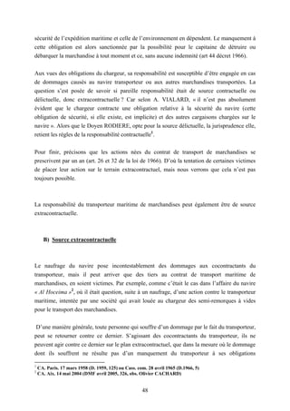 48
sécurité de l’expédition maritime et celle de l’environnement en dépendent. Le manquement à
cette obligation est alors sanctionnée par la possibilité pour le capitaine de détruire ou
débarquer la marchandise à tout moment et ce, sans aucune indemnité (art 44 décret 1966).
Aux vues des obligations du chargeur, sa responsabilité est susceptible d’être engagée en cas
de dommages causés au navire transporteur ou aux autres marchandises transportées. La
question s’est posée de savoir si pareille responsabilité était de source contractuelle ou
délictuelle, donc extracontractuelle ? Car selon A. VIALARD, « il n’est pas absolument
évident que le chargeur contracte une obligation relative à la sécurité du navire (cette
obligation de sécurité, si elle existe, est implicite) et des autres cargaisons chargées sur le
navire ». Alors que le Doyen RODIERE, opte pour la source délictuelle, la jurisprudence elle,
retient les règles de la responsabilité contractuelle1
.
Pour finir, précisons que les actions nées du contrat de transport de marchandises se
prescrivent par un an (art. 26 et 32 de la loi de 1966). D’où la tentation de certaines victimes
de placer leur action sur le terrain extracontractuel, mais nous verrons que cela n’est pas
toujours possible.
La responsabilité du transporteur maritime de marchandises peut également être de source
extracontractuelle.
B) Source extracontractuelle
Le naufrage du navire pose incontestablement des dommages aux cocontractants du
transporteur, mais il peut arriver que des tiers au contrat de transport maritime de
marchandises, en soient victimes. Par exemple, comme c’était le cas dans l’affaire du navire
« Al Hoceima »2
, où il était question, suite à un naufrage, d’une action contre le transporteur
maritime, intentée par une société qui avait louée au chargeur des semi-remorques à vides
pour le transport des marchandises.
D’une manière générale, toute personne qui souffre d’un dommage par le fait du transporteur,
peut se retourner contre ce dernier. S’agissant des cocontractants du transporteur, ils ne
peuvent agir contre ce dernier sur le plan extracontractuel, que dans la mesure où le dommage
dont ils souffrent ne résulte pas d’un manquement du transporteur à ses obligations
1
CA. Paris. 17 mars 1958 (D. 1959, 125) ou Cass. com. 28 avril 1965 (D.1966, 5)
2
CA. Aix. 14 mai 2004 (DMF avril 2005, 326, obs. Olivier CACHARD)
 