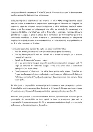 51
quelconque faute du transporteur, il lui suffit juste de démontrer la perte ou le dommage pour
que la responsabilité du transporteur soit engagée.
Cette présomption de responsabilité a été inventée à la fin du XIXe siècle pour mettre fin aux
abus des clauses exonératoires de responsabilité imposées par les armateurs aux chargeurs. La
tendance a même été renversée puisque le régime de la loi de 1966 étant impératif, « toute
clause ayant directement ou indirectement pour objet de soustraire le transporteur à la
responsabilité définie à l’article 27, est nulle et de nul effet ». Le principe s’applique à toute la
période qui va depuis la prise en charge de la marchandise par le transporteur jusqu’à la
livraison au destinataire (de palan à palan selon la Convention de Bruxelles). Le transporteur
ne peut donc stipuler ni clause de non-responsabilité, ni clause limitative de responsabilité, et
ce, de la prise en charge à la livraison.
Cependant, le caractère impératif des règles sur la responsabilité s’efface :
- Pour des dommages autres que ceux qui constituent des pertes ou avaries ;
- Pour les dommages qui ne sont pas couverts par la période de transport (de la prise en
charge à la livraison) ;
- Dans le cas de transport d’animaux vivants ;
- En ce qui concerne le transport en pontée avec le consentement du chargeur, sauf s’il
s’agit de transport de conteneurs chargés à bord d’un navire muni d’installations
appropriées (art. 30 loi 1966) ;
- Dans les contrats d’affrètement, car ici la liberté contractuelle prévaut. Toutefois, en
France, les clauses exonératoires ou limitatives, qui demeurent valables entre le fréteur et
l’affréteur, sont nulles à l’égard des tiers porteurs du connaissement émis en vertu d’une
charte-partie.
Le principe de la responsabilité « automatique » du transporteur n’est pas rigoureux puisque
la loi et la Convention permettent à ce dernier de se libérer par le biais de nombreuses causes
d’exonération appelées, dans le langage maritimiste, « cas exceptés » (excepted perils).
Précisons juste que si on se trouve sur le terrain délictuel, le demandeur n’invoquera pas de
présomption de responsabilité et devra établir la faute du transporteur pour voir la
responsabilité de ce dernier engagée. En fait le transporteur devient une simple personne qui a
endommagé la chose appartenant au demandeur.
 