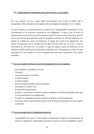 52
B) La libération du transporteur par la preuve d’un « cas excepté »
Un « cas excepté » est une « cause légale d’exonération, qui, si elle est établie (par le
transporteur), libère totalement le transporteur de son obligation à réparation » (A. Vialard).
En droit commun, un contractant peut s’exonérer de sa responsabilité contractuelle en cas
d’inexécution ou de mauvaise exécution de ses obligations s’il prouve que la cause du
manquement provient d’un cas de force majeure, du fait d’un tiers ou de la faute de la victime.
La loi est beaucoup plus généreuse pour le transporteur maritime car elle fait bénéficier à ce
dernier de nombreuses causes d’exonération, la charge de la preuve lui appartenant. Ces
causes d’exonération sont au nombre de neuf dans la loi de 1966 (art 27) et de 17 dans la
Convention de 1924 (art 4-2). En réalité, il s’agit des mêmes causes d’exonération, la loi
française a préféré opter pour un exposé plus synthétique qui a l’avantage de la clarté. On peut
regrouper les « cas exceptés » en trois catégories dont nous nous contenterons d’un exposé
sommaire :
1°) Les cas exceptés extérieurs au navire (transporteur) et à la cargaison :
- périls, dangers ou accidents de la mer
- l’incendie
- l’acte de Dieu (p.ex : la foudre)
- les faits de guerre
- les faits du prince
- les faits d’ennemis publics tels que les pirates
- les émeutes et troubles civils
- la restriction de quarantaine
- les grèves, ou lock-out, ou arrêts ou entraves apportés au travail pour quelque cause que
ce soit, partiellement ou complètement
- les arrêts ou contraintes de prince, autorités ou peuple, ou saisies judiciaires
- toute autre cause ne provenant pas du fait ou de la faute du transporteur ou de ses agents
ou préposés.
2°) Les cas exceptés liés à l’exploitation du navire
- l’innavigabilité du navire. Il peut paraître contradictoire d’imposer au transporteur, au
titre de ses obligations contractuelles, de mettre le navire en état de navigabilité, et par la
 