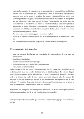 53
suite de lui permettre de s’exonérer de sa responsabilité en prouvant l’innavigabilité du
navire. Mais on se souvient que l’obligation de « mise en bon état de navigabilité du
navire » pèse sur lui avant et au début du voyage. L’innavigabilité du navire peut
survenir pendant le voyage et sans que cela ne soit due à un manquement du transporteur
de ses obligations. Mais pour pouvoir invoquer l’innavigabilité du navire, aux fins
d’exonération, le transporteur doit établir le caractère fortuit de cette innavigabilité en
démontrant sa « due diligence ». Autrement dit l’innavigabilité libère le transporteur
seulement s’il établit avoir satisfait à ses obligations de base, à savoir mettre son navire
en bon état de navigabilité a départ
- les vices cachés du navire échappant à un examen vigilent
- l’acte ou la tentative de sauvetage de vies ou de biens en mer ou le déroutement à cette
fin
- les fautes nautiques du capitaine, du pilote ou d’autres préposés du transporteur
3°) Les cas exceptés liés à la cargaison
- acte ou omission du chargeur ou propriétaire des marchandises, de son agent ou
représentant
- insuffisance d’emballage
- insuffisance ou imperfection de marque
- freinte de volume ou en poids (dite freinte de route)
- vice propre de la marchandise.
La loi française ne fait pas figurer le naufrage dans la liste des cas exceptés. Toutefois on peut
se demander s’il n’est pas possible d’intégrer celui-ci dans la catégorie des « périls, dangers
ou accidents de la mer » prévue à l’article 4-2 c) de la Convention de Bruxelles ? En effet,
seule « la fortune (ou périls) de mer » entre dans cette catégorie selon les auteurs. Le
naufrage, en tant que accident qui survient en mer, ne mérite-t-il pas sa place au sein de cette
catégorie ? A condition de préciser toutefois « à moins qu’il ne soit causé par le fait ou la
faute du transporteur » comme cela est le cas de l’incendie.
Néanmoins, cela n’empêche pas le transporteur d’invoquer l’un de ces cas exceptés qui aurait
été la cause du naufrage afin de se voir exonérer de sa responsabilité.
Cette présomption de responsabilité que nous venons d’étudier ne s’applique pas au fréteur au
voyage.
 