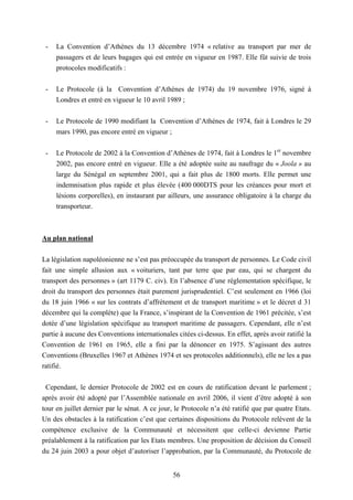 56
- La Convention d’Athènes du 13 décembre 1974 « relative au transport par mer de
passagers et de leurs bagages qui est entrée en vigueur en 1987. Elle fût suivie de trois
protocoles modificatifs :
- Le Protocole (à la Convention d’Athènes de 1974) du 19 novembre 1976, signé à
Londres et entré en vigueur le 10 avril 1989 ;
- Le Protocole de 1990 modifiant la Convention d’Athènes de 1974, fait à Londres le 29
mars 1990, pas encore entré en vigueur ;
- Le Protocole de 2002 à la Convention d’Athènes de 1974, fait à Londres le 1er
novembre
2002, pas encore entré en vigueur. Elle a été adoptée suite au naufrage du « Joola » au
large du Sénégal en septembre 2001, qui a fait plus de 1800 morts. Elle permet une
indemnisation plus rapide et plus élevée (400 000DTS pour les créances pour mort et
lésions corporelles), en instaurant par ailleurs, une assurance obligatoire à la charge du
transporteur.
Au plan national
La législation napoléonienne ne s’est pas préoccupée du transport de personnes. Le Code civil
fait une simple allusion aux « voituriers, tant par terre que par eau, qui se chargent du
transport des personnes » (art 1179 C. civ). En l’absence d’une réglementation spécifique, le
droit du transport des personnes était purement jurisprudentiel. C’est seulement en 1966 (loi
du 18 juin 1966 « sur les contrats d’affrètement et de transport maritime » et le décret d 31
décembre qui la complète) que la France, s’inspirant de la Convention de 1961 précitée, s’est
dotée d’une législation spécifique au transport maritime de passagers. Cependant, elle n’est
partie à aucune des Conventions internationales citées ci-dessus. En effet, après avoir ratifié la
Convention de 1961 en 1965, elle a fini par la dénoncer en 1975. S’agissant des autres
Conventions (Bruxelles 1967 et Athènes 1974 et ses protocoles additionnels), elle ne les a pas
ratifié.
Cependant, le dernier Protocole de 2002 est en cours de ratification devant le parlement ;
après avoir été adopté par l’Assemblée nationale en avril 2006, il vient d’être adopté à son
tour en juillet dernier par le sénat. A ce jour, le Protocole n’a été ratifié que par quatre Etats.
Un des obstacles à la ratification c’est que certaines dispositions du Protocole relèvent de la
compétence exclusive de la Communauté et nécessitent que celle-ci devienne Partie
préalablement à la ratification par les Etats membres. Une proposition de décision du Conseil
du 24 juin 2003 a pour objet d’autoriser l’approbation, par la Communauté, du Protocole de
 