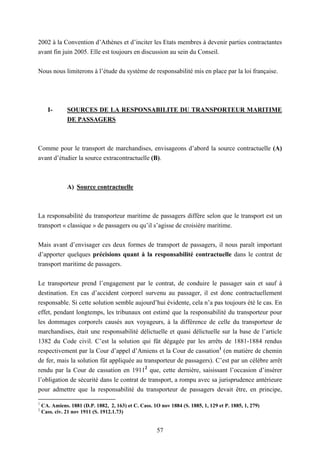 57
2002 à la Convention d’Athènes et d’inciter les Etats membres à devenir parties contractantes
avant fin juin 2005. Elle est toujours en discussion au sein du Conseil.
Nous nous limiterons à l’étude du système de responsabilité mis en place par la loi française.
I- SOURCES DE LA RESPONSABILITE DU TRANSPORTEUR MARITIME
DE PASSAGERS
Comme pour le transport de marchandises, envisageons d’abord la source contractuelle (A)
avant d’étudier la source extracontractuelle (B).
A) Source contractuelle
La responsabilité du transporteur maritime de passagers diffère selon que le transport est un
transport « classique » de passagers ou qu’il s’agisse de croisière maritime.
Mais avant d’envisager ces deux formes de transport de passagers, il nous paraît important
d’apporter quelques précisions quant à la responsabilité contractuelle dans le contrat de
transport maritime de passagers.
Le transporteur prend l’engagement par le contrat, de conduire le passager sain et sauf à
destination. En cas d’accident corporel survenu au passager, il est donc contractuellement
responsable. Si cette solution semble aujourd’hui évidente, cela n’a pas toujours été le cas. En
effet, pendant longtemps, les tribunaux ont estimé que la responsabilité du transporteur pour
les dommages corporels causés aux voyageurs, à la différence de celle du transporteur de
marchandises, était une responsabilité délictuelle et quasi délictuelle sur la base de l’article
1382 du Code civil. C’est la solution qui fût dégagée par les arrêts de 1881-1884 rendus
respectivement par la Cour d’appel d’Amiens et la Cour de cassation1
(en matière de chemin
de fer, mais la solution fût appliquée au transporteur de passagers). C’est par un célèbre arrêt
rendu par la Cour de cassation en 19112
que, cette dernière, saisissant l’occasion d’insérer
l’obligation de sécurité dans le contrat de transport, a rompu avec sa jurisprudence antérieure
pour admettre que la responsabilité du transporteur de passagers devait être, en principe,
1
CA. Amiens. 1881 (D.P. 1882, 2, 163) et C. Cass. 1O nov 1884 (S. 1885, 1, 129 et P. 1885, 1, 279)
2
Cass. civ. 21 nov 1911 (S. 1912.1.73)
 