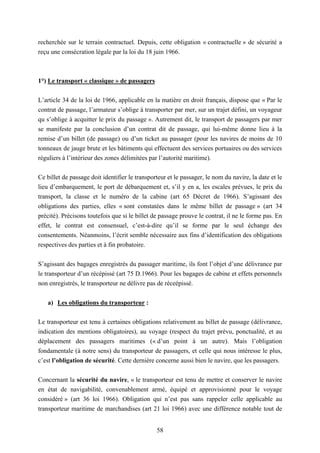 58
recherchée sur le terrain contractuel. Depuis, cette obligation « contractuelle » de sécurité a
reçu une consécration légale par la loi du 18 juin 1966.
1°) Le transport « classique » de passagers
L’article 34 de la loi de 1966, applicable en la matière en droit français, dispose que « Par le
contrat de passage, l’armateur s’oblige à transporter par mer, sur un trajet défini, un voyageur
qu s’oblige à acquitter le prix du passage ». Autrement dit, le transport de passagers par mer
se manifeste par la conclusion d’un contrat dit de passage, qui lui-même donne lieu à la
remise d’un billet (de passage) ou d’un ticket au passager (pour les navires de moins de 10
tonneaux de jauge brute et les bâtiments qui effectuent des services portuaires ou des services
réguliers à l’intérieur des zones délimitées par l’autorité maritime).
Ce billet de passage doit identifier le transporteur et le passager, le nom du navire, la date et le
lieu d’embarquement, le port de débarquement et, s’il y en a, les escales prévues, le prix du
transport, la classe et le numéro de la cabine (art 65 Décret de 1966). S’agissant des
obligations des parties, elles « sont constatées dans le même billet de passage » (art 34
précité). Précisons toutefois que si le billet de passage prouve le contrat, il ne le forme pas. En
effet, le contrat est consensuel, c’est-à-dire qu’il se forme par le seul échange des
consentements. Néanmoins, l’écrit semble nécessaire aux fins d’identification des obligations
respectives des parties et à fin probatoire.
S’agissant des bagages enregistrés du passager maritime, ils font l’objet d’une délivrance par
le transporteur d’un récépissé (art 75 D.1966). Pour les bagages de cabine et effets personnels
non enregistrés, le transporteur ne délivre pas de réceépissé.
a) Les obligations du transporteur :
Le transporteur est tenu à certaines obligations relativement au billet de passage (délivrance,
indication des mentions obligatoires), au voyage (respect du trajet prévu, ponctualité, et au
déplacement des passagers maritimes (« d’un point à un autre). Mais l’obligation
fondamentale (à notre sens) du transporteur de passagers, et celle qui nous intéresse le plus,
c’est l’obligation de sécurité. Cette dernière concerne aussi bien le navire, que les passagers.
Concernant la sécurité du navire, « le transporteur est tenu de mettre et conserver le navire
en état de navigabilité, convenablement armé, équipé et approvisionné pour le voyage
considéré » (art 36 loi 1966). Obligation qui n’est pas sans rappeler celle applicable au
transporteur maritime de marchandises (art 21 loi 1966) avec une différence notable tout de
 