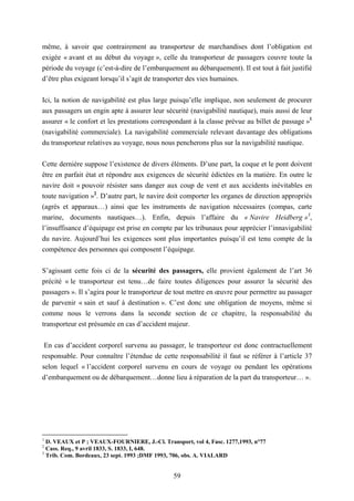 59
même, à savoir que contrairement au transporteur de marchandises dont l’obligation est
exigée « avant et au début du voyage », celle du transporteur de passagers couvre toute la
période du voyage (c’est-à-dire de l’embarquement au débarquement). Il est tout à fait justifié
d’être plus exigeant lorsqu’il s’agit de transporter des vies humaines.
Ici, la notion de navigabilité est plus large puisqu’elle implique, non seulement de procurer
aux passagers un engin apte à assurer leur sécurité (navigabilité nautique), mais aussi de leur
assurer « le confort et les prestations correspondant à la classe prévue au billet de passage »1
(navigabilité commerciale). La navigabilité commerciale relevant davantage des obligations
du transporteur relatives au voyage, nous nous pencherons plus sur la navigabilité nautique.
Cette dernière suppose l’existence de divers éléments. D’une part, la coque et le pont doivent
être en parfait état et répondre aux exigences de sécurité édictées en la matière. En outre le
navire doit « pouvoir résister sans danger aux coup de vent et aux accidents inévitables en
toute navigation »2
. D’autre part, le navire doit comporter les organes de direction appropriés
(agrès et apparaux…) ainsi que les instruments de navigation nécessaires (compas, carte
marine, documents nautiques…). Enfin, depuis l’affaire du « Navire Heidberg »3
,
l’insuffisance d’équipage est prise en compte par les tribunaux pour apprécier l’innavigabilité
du navire. Aujourd’hui les exigences sont plus importantes puisqu’il est tenu compte de la
compétence des personnes qui composent l’équipage.
S’agissant cette fois ci de la sécurité des passagers, elle provient également de l’art 36
précité « le transporteur est tenu…de faire toutes diligences pour assurer la sécurité des
passagers ». Il s’agira pour le transporteur de tout mettre en œuvre pour permettre au passager
de parvenir « sain et sauf à destination ». C’est donc une obligation de moyens, même si
comme nous le verrons dans la seconde section de ce chapitre, la responsabilité du
transporteur est présumée en cas d’accident majeur.
En cas d’accident corporel survenu au passager, le transporteur est donc contractuellement
responsable. Pour connaître l’étendue de cette responsabilité il faut se référer à l’article 37
selon lequel « l’accident corporel survenu en cours de voyage ou pendant les opérations
d’embarquement ou de débarquement…donne lieu à réparation de la part du transporteur… ».
1
D. VEAUX et P ; VEAUX-FOURNIERE, J.-Cl. Transport, vol 4, Fasc. 1277,1993, n°77
2
Cass. Req., 9 avril 1833, S. 1833, I, 648.
3
Trib. Com. Bordeaux, 23 sept. 1993 ;DMF 1993, 706, obs. A. VIALARD
 