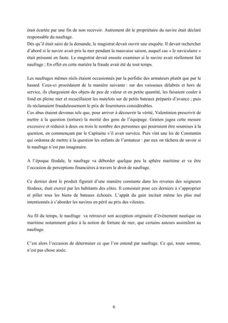 6
était écartée par une fin de non recevoir. Autrement dit le propriétaire du navire était déclaré
responsable du naufrage.
Dès qu’il était saisi de la demande, le magistrat devait ouvrir une enquête. Il devait rechercher
d’abord si le navire avait pris la mer pendant la mauvaise saison, auquel cas « le naviculaire »
était présumé en faute. Le magistrat devait ensuite examiner si le navire avait réellement fait
naufrage ; En effet en cette matière la fraude avait été de tout temps.
Les naufrages mêmes réels étaient occasionnés par la perfidie des armateurs plutôt que par le
hasard. Ceux-ci procédaient de la manière suivante : sur des vaisseaux délabrés et hors de
service, ils chargeaient des objets de peu de valeur et en petite quantité, les faisaient couler à
fond en pleine mer et recueillaient les matelots sur de petits bateaux préparés d’avance ; puis
ils réclamaient frauduleusement le prix de fournitures considérables.
Ces abus étaient devenus tels que, pour arriver à découvrir la vérité, Valentinien prescrivit de
mettre à la question (torture) la moitié des gens de l’équipage. Gratien jugea cette mesure
excessive et réduisit à deux ou trois le nombre des personnes qui pourraient être soumises à la
question, en commençant par le Capitaine s’il avait survécu. Puis vînt une loi de Constantin
qui ordonna de mettre à la question les enfants de l’armateur : par eux on tâchera de savoir si
le naufrage n’est pas imaginaire.
A l’époque féodale, le naufrage va déborder quelque peu la sphère maritime et va être
l’occasion de perceptions financières à travers le droit de naufrage.
Ce dernier dont le produit figurait d’une manière constante dans les revenus des seigneurs
féodaux, était exercé par les habitants des côtes. Il consistait pour ces derniers à s’approprier
et piller tous les biens de bateaux échoués. L’appât du gain incitait même les plus mal
intentionnés à s’aborder les navires en péril au prix des vilenies.
Au fil du temps, le naufrage va retrouver son acception originaire d’évènement nautique ou
maritime notamment grâce à la notion de fortune de mer, que certains auteurs assimilent au
naufrage.
C’est alors l’occasion de déterminer ce que l’on entend par naufrage. Ce qui, toute somme,
n’est pas chose aisée.
 