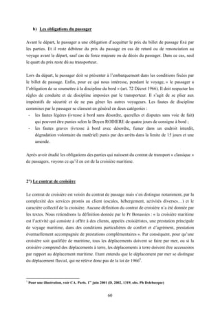 60
b) Les obligations du passager
Avant le départ, le passager a une obligation d’acquitter le prix du billet de passage fixé par
les parties. Et il reste débiteur du prix du passage en cas de retard ou de renonciation au
voyage avant le départ, sauf cas de force majeure ou de décès du passager. Dans ce cas, seul
le quart du prix reste dû au transporteur.
Lors du départ, le passager doit se présenter à l’embarquement dans les conditions fixées par
le billet de passage. Enfin, pour ce qui nous intéresse, pendant le voyage, » le passager a
l’obligation de se soumettre à la discipline du bord » (art. 72 Décret 1966). Il doit respecter les
règles de conduite et de discipline imposées par le transporteur. Il s’agit de se plier aux
impératifs de sécurité et de ne pas gêner les autres voyageurs. Les fautes de discipline
commises par le passager se classent en général en deux catégories :
- les fautes légères (ivresse à bord sans désordre, querelles et disputes sans voie de fait)
qui peuvent être punies selon le Doyen RODIERE de quatre jours de consigne à bord ;
- les fautes graves (ivresse à bord avec désordre, fumer dans un endroit interdit,
dégradation volontaire du matériel) punis par des arrêts dans la limite de 15 jours et une
amende.
Après avoir étudié les obligations des parties qui naissent du contrat de transport « classique »
de passagers, voyons ce qu’il en est de la croisière maritime.
2°) Le contrat de croisière
Le contrat de croisière est voisin du contrat de passage mais s’en distingue notamment, par la
complexité des services promis au client (escales, hébergement, activités diverses…) et le
caractère collectif de la croisière. Aucune définition du contrat de croisière n’a été donnée par
les textes. Nous retiendrons la définition donnée par le Pr Bonassies : « la croisière maritime
est l’activité qui consiste à offrir à des clients, appelés croisiéristes, une prestation principale
de voyage maritime, dans des conditions particulières de confort et d’agrément, prestation
éventuellement accompagnée de prestations complémentaires ». Par conséquent, pour qu’une
croisière soit qualifiée de maritime, tous les déplacements doivent se faire par mer, ou si la
croisière comprend des déplacements à terre, les déplacements à terre doivent être accessoires
par rapport au déplacement maritime. Etant entendu que le déplacement par mer se distingue
du déplacement fluvial, qui ne relève donc pas de la loi de 19661
.
1
Pour une illustration, voir CA. Paris. 1er
juin 2001 (D. 2002, 1319, obs. Ph Delebecque)
 