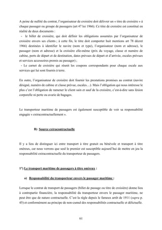 61
A peine de nullité du contrat, l’organisateur de croisière doit délivrer un « titre de croisière » à
chaque passager ou groupe de passagers (art 47 loi 1966). Ce titre de croisière est constitué en
réalité de deux documents :
- le billet de croisière, qui doit définir les obligations assumées par l’organisateur de
croisière envers ses clients ; à cette fin, le titre doit comporter huit mentions art 78 décret
1966) destinées à identifier le navire (nom et type), l’organisateur (nom et adresse), le
passager (nom et adresse) et la croisière elle-même (prix du voyage, classe et numéro de
cabine, ports de départ et de destination, dates prévues de départ et d’arrivée, escales prévues
et services accessoires promis au passager) ;
- Le carnet de croisière qui réunit les coupons correspondants pour chaque escale aux
services qui lui sont fournis à terre.
En outre, l’organisateur de croisière doit fournir les prestations promises au contrat (navire
désigné, numéro de cabine et classe prévue, escales…). Mais l’obligation qui nous intéresse le
plus c’est l’obligation de ramener le client sain et sauf de la croisière, c’est-à-dire sans lésion
corporelle ni perte ou avarie de bagages.
Le transporteur maritime de passagers est également susceptible de voir sa responsabilité
engagée « extracontractuellement ».
B) Source extracontractuelle
Il y a lieu de distinguer ici entre transport à titre gratuit ou bénévole et transport à titre
onéreux, car nous verrons que seul le premier est susceptible aujourd’hui de mettre en jeu la
responsabilité extracontractuelle du transporteur de passagers.
1°) Le transport maritime de passagers à titre onéreux :
a) Responsabilité du transporteur envers le passager maritime :
Lorsque le contrat de transport de passagers (billet de passage ou titre de croisière) donne lieu
à contrepartie financière, la responsabilité du transporteur envers le passager maritime, ne
peut être que de nature contractuelle. C’est la règle depuis le fameux arrêt de 1911 (supra p.
45) et conformément au principe de non-cumul des responsabilités contractuelle et délictuelle.
 