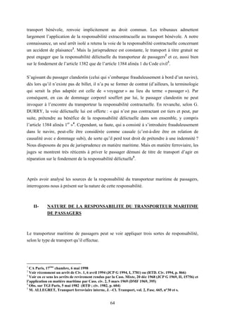 64
transport bénévole, renvoie implicitement au droit commun. Les tribunaux admettent
largement l’application de la responsabilité extracontracuelle au transport bénévole. A notre
connaissance, un seul arrêt isolé a retenu la voie de la responsabilité contractuelle concernant
un accident de plaisance1
. Mais la jurisprudence est constante, le transport à titre gratuit ne
peut engager que la responsabilité délictuelle du transporteur de passagers2
et ce, aussi bien
sur le fondement de l’article 1382 que de l’article 1384 alinéa 1 du Code civil3
.
S’agissant du passager clandestin (celui qui s’embarque frauduleusement à bord d’un navire),
dès lors qu’il n’existe pas de billet, il n’a pu se former de contrat (d’ailleurs, la terminologie
qui serait la plus adaptée est celle de « voyageur » au lieu du terme « passager »). Par
conséquent, en cas de dommage corporel souffert par lui, le passager clandestin ne peut
invoquer à l’encontre du transporteur la responsabilité contractuelle. En revanche, selon G.
DURRY, la voie délictuelle lui est offerte : « qui n’est pas contractant est tiers et peut, par
suite, prétendre au bénéfice de la responsabilité délictuelle dans son ensemble, y compris
l’article 1384 alinéa 1er
»4
. Cependant, sa faute, qui a consisté à s’introduire frauduleusement
dans le navire, peut-elle être considérée comme causale (c’est-à-dire être en relation de
causalité avec e dommage subi), de sorte qu’il perd tout droit de prétendre à une indemnité ?
Nous disposons de peu de jurisprudence en matière maritime. Mais en matière ferroviaire, les
juges se montrent très réticents à priver le passager démuni de titre de transport d’agir en
réparation sur le fondement de la responsabilité délictuelle5
.
Après avoir analysé les sources de la responsabilité du transporteur maritime de passagers,
interrogeons nous à présent sur la nature de cette responsabilité.
II- NATURE DE LA RESPONSABILITE DU TRANSPORTEUR MARITIME
DE PASSAGERS
Le transporteur maritime de passagers peut se voir appliquer trois sortes de responsabilité,
selon le type de transport qu’il effectue.
1
CA Paris, 17ème
chambre, 6 mai 1998
2
Voir récemment un arrêt de Civ. 1, 6 avril 1994 (JCP G 1994, I, 3781) ou (RTD. Civ. 1994, p. 866)
3
Voir en ce sens les arrêts de revirement rendus par la Cass. Mixte, 20 déc 1968 (JCP G 1969, II, 15756) et
l’application en matière maritime par Cass. civ. 2, 5 mars 1969 (DMF 1969, 395)
4
Obs. sur TGI Paris, 5 mai 1982 (RTD ; civ. 1982, p. 604)
5
M. ALLEGRET, Transport ferroviaire interne, J. –Cl. Transport, vol. 2, Fasc. 665, n°30 et s.
 