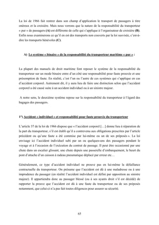 65
La loi de 1966 fait rentrer dans son champ d’application le transport de passagers à titre
onéreux et la croisière. Mais nous verrons que la nature de la responsabilité du transporteur
« pur » de passagers (A) est différente de celle qui s’applique à l’organisateur de croisière (B).
Enfin nous examinerons ce qu’il en est des transports non couverts par la loi susvisée, c’est-à-
dire les transports bénévoles (C).
A) Le système « binaire » de la responsabilité du transporteur maritime « pur » :
La plupart des manuels de droit maritime font reposer le système de la responsabilité du
transporteur sur un mode binaire entre d’un côté une responsabilité pour faute prouvée et une
présomption de faute. En réalité, c’est l’un ou l’autre de ces systèmes qui s’applique en cas
d’accident corporel. Autrement dit, il y aura lieu de faire une distinction selon que l’accident
corporel a été causé suite à un accident individuel ou à un sinistre majeur.
A notre sens, le deuxième système repose sur la responsabilité du transporteur à l’égard des
bagages des passagers.
1°) Accident « individuel » et responsabilité pour faute prouvée du transporteur
L’article 37 de la loi de 1966 dispose que « l’accident corporel […] donne lieu à réparation de
la part du transporteur, s’il est établi qu’il a contrevenu aux obligations prescrites par l’article
précédent ou qu’une faute a été commise par lui-même ou un de ses préposés ». La loi
envisage ici l’accident individuel subi par un ou quelques-uns des passagers pendant le
voyage et à l’occasion de l’exécution du contrat de passage. Il peut être occasionné par une
chute dans un escalier glissant, une chute depuis une passerelle d’embarquement, le heurt du
pont d’attache d’un caisson à radeau pneumatique déplacé par erreur etc…
Généralement, ce type d’accident individuel ne prouve pas en lui-même la défaillance
contractuelle du transporteur. On présume que l’accident est dû à une maladresse ou à une
imprudence du passager (en réalité l’accident individuel est défini par opposition au sinistre
majeur). Il appartiendra donc au passager blessé (ou à ses ayants droit s’il est décédé) de
rapporter la preuve que l’accident est dû à une faute du transporteur ou de ses préposés
notamment, que celui-ci n’a pas fait toutes diligences pour assurer sa sécurité.
 