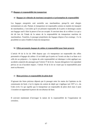 67
3°) Bagages et responsabilité du transporteur
a) Bagages (et véhicules de tourisme) enregistrés et présomption de responsabilité
Les bagages enregistrés sont assimilés aux marchandises, puisqu’ils sont chargés
normalement en cale. Partant, le transporteur est responsable comme en matière de transport
de marchandises, c’est-à-dire qu’il est présumé responsable de la perte et dommages causés
aux bagages sauf à faire la preuve d’un cas excepté. Il convient donc de se référer à ce qui a
été dit lors de l’étude de la nature de la responsabilité du transporteur maritime de
marchandises. Toutefois, le passager propriétaire des bagages dispose d’un avantage : il a la
possibilité en outre d’établir la faute du transporteur.
b) Effets personnels, bagages de cabine et responsabilité pour faute prouvée
L’article 44 de la loi de 1966 dispose que « le transporteur est responsable des effets
personnels et bagages de cabine s’il est établi que la perte ou l’avarie est due à sa faute ou à
celle de ses préposés ». Le régime de cette responsabilité est identique à celui appliqué aux
accidents corporels des passagers par l’article 37 de la loi. Aucune dérogation n’est cependant
prévue en cas d’accident majeur ; l’article 38 de la loi ne visant que la responsabilité pour
mort ou blessures.
c) Biens précieux et responsabilité de plein droit
S’agissant des biens précieux déposés par le passager entre les mains du Capitaine ou du
commissaire de bord, c’est le régime du contrat de dépôt qui s’applique (art 1927 et s. du
Code civil). Ce qui signifie que le transporteur est responsable de plein droit mais il peut
s’exonérer en rapportant la preuve de son absence de faute.
Il convient maintenant d’envisager la nature de la responsabilité de l’organisateur de
croisières.
 
