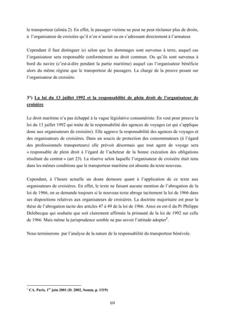69
le transporteur (alinéa 2). En effet, le passager victime ne peut ne peut réclamer plus de droits,
à l’organisateur de croisière qu’il n’en n’aurait eu en s’adressant directement à l’armateur.
Cependant il faut distinguer ici selon que les dommages sont survenus à terre, auquel cas
l’organisateur sera responsable conformément au droit commun. Ou qu’ils sont survenus à
bord du navire (c’est-à-dire pendant la partie maritime) auquel cas l’organisateur bénéficie
alors du même régime que le transporteur de passagers. La charge de la preuve pesant sur
l’organisateur de croisière.
3°) La loi du 13 juillet 1992 et la responsabilité de plein droit de l’organisateur de
croisière
Le droit maritime n’a pas échappé à la vague législative consumériste. En veut pour preuve la
loi du 13 juillet 1992 qui traite de la responsabilité des agences de voyages (et qui s’applique
donc aux organisateurs de croisière). Elle aggrave la responsabilité des agences de voyages et
des organisateurs de croisières. Dans un soucis de protection des consommateurs (à l’égard
des professionnels transporteurs) elle prévoit désormais que tout agent de voyage sera
« responsable de plein droit à l’égard de l’acheteur de la bonne exécution des obligations
résultant du contrat » (art 23). La réserve selon laquelle l’organisateur de croisière était tenu
dans les mêmes conditions que le transporteur maritime est absente du texte nouveau.
Cependant, à l’heure actuelle un doute demeure quant à l’application de ce texte aux
organisateurs de croisières. En effet, le texte ne faisant aucune mention de l’abrogation de la
loi de 1966, on se demande toujours si le nouveau texte abroge tacitement la loi de 1966 dans
ses dispositions relatives aux organisateurs de croisières. La doctrine majoritaire est pour la
thèse de l’abrogation tacite des articles 47 à 49 de la loi de 1966. Ainsi en est-il du Pr Philippe
Delebecque qui souhaite que soit clairement affirmée la primauté de la loi de 1992 sur celle
de 1966. Mais même la jurisprudence semble ne pas savoir l’attitude adopter1
.
Nous terminerons par l’analyse de la nature de la responsabilité du transporteur bénévole.
1
CA. Paris, 1er
juin 2001 (D. 2002, Somm, p. 1319)
 