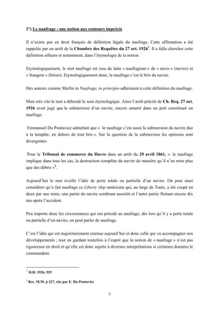 7
2°) Le naufrage : une notion aux contours imprécis
Il n’existe pas en droit français de définition légale du naufrage. Cette affirmation a été
rappelée par un arrêt de la Chambre des Requêtes du 27 oct. 19261
. Il a fallu chercher cette
définition ailleurs et notamment, dans l’étymologie de la notion.
Etymologiquement, le mot naufrage est issu du latin « naufragium » de « navis » (navire) et
« frangere » (briser). Etymologiquement donc, le naufrage c’est le bris du navire.
Des auteurs comme Merlin in Naufrage, in principio adhéraient à cette définition du naufrage.
Mais très vite le mot a débordé le sens étymologique. Ainsi l’arrêt précité de Ch. Req. 27 oct.
1926 avait jugé que la submersion d’un navire, encore amarré dans un port constituait un
naufrage.
Emmanuel Du Pontavice admettait que « le naufrage c’est aussi la submersion du navire due
à la tempête, en dehors de tout bris ». Sur la question de la submersion les opinions sont
divergentes.
Pour le Tribunal de commerce du Havre dans un arrêt du 29 avril 1861, « le naufrage
implique dans tous les cas, la destruction complète du navire de manière qu’il n’en reste plus
que des débris »2
.
Aujourd’hui le mot éveille l’idée de perte totale ou partielle d’un navire. On peut ainsi
considérer qu’a fait naufrage ce Liberty ship américain qui, au large de Tunis, a été coupé en
deux par une mine, une partie du navire sombrant aussitôt et l’autre partie flottant encore dix
ans après l’accident.
Peu importe donc les circonstances qui ont présidé au naufrage, dès lors qu’il y a perte totale
ou partielle d’un navire, on peut parler de naufrage.
C’est l’idée qui est majoritairement retenue aujourd’hui et donc celle qui va accompagner nos
développements ; tout en gardant toutefois à l’esprit que la notion de « naufrage » n’est pas
rigoureuse en droit et qu’elle est donc sujette à diverses interprétations si certaines données le
commandent.
1
D.H. 1926, 529
2
Rec. M.M. p 227, cite par E. Du Pontavice
 