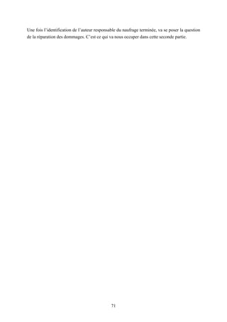 71
Une fois l’identification de l’auteur responsable du naufrage terminée, va se poser la question
de la réparation des dommages. C’est ce qui va nous occuper dans cette seconde partie.
 