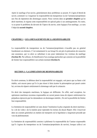 73
Après le naufrage d’un navire, généralement deux problèmes se posent. Il s’agira d’abord de
savoir, comment va s’organiser la responsabilité du transporteur ou de l’armateur/propriétaire
aux fins de réparation des dommages causés. Nous verrons dans un premier chapitre qu’en
droit maritime, le régime cette responsabilité est spécial grâce à ses aménagements. En outre,
va se poser le problème du devenir de l’épave du navire, suite logique d’un naufrage ; ce sera
l’objet du second chapitre.
CHAPITRE 1 : LES AMENAGEMENTS DE LA RESPONSABILITE
La responsabilité du transporteur ou de l’armateur/propriétaire n’accable pas en général
lourdement ces derniers. C’est notamment le cas lorsqu’ils ont pris la précaution de souscrire
une assurance, qui va alors se substituer à eux pour indemniser les victimes du naufrage
(Section II). Par ailleurs, ils bénéficient d’un avantage particulier qui consiste en la possibilité
de limiter leur responsabilité à un certain montant (Section I).
SECTION 1 : LA LIMITATION DE RESPONSABILITE
En droit commun, le débiteur dont la responsabilité est engagée, soit parce que sa faute a été
établie, soit encore parce qu’il n’a pas réussi à faire écarter la présomption qui pesait contre
lui, est tenu de réparer entièrement le dommage subi par le créancier.
En droit des transports maritimes, la logique est différente. En effet, sauf exception, les
opérateurs maritimes reconnus responsables ne seront jamais tenus de réparer entièrement les
préjudices éprouvés par les demandeurs en dommages-intérêts ; Ils ont la possibilité de limiter
leur responsabilité.
La limitation de responsabilité est sans doute l’institution la plus originale du droit maritime ;
la « clé de voûte » de la matière pour reprendre les termes du doyen Ripert. Elle s’inscrivait
dans un courant généralisé en matière de transports où le législateur a largement procédé par
voie de plafonnement.
La limitation de responsabilité consiste à plafonner la responsabilité de l’auteur responsable
(qu’il s’agisse du transporteur ou de l’armateur/propriétaire de navire), lorsque celle-ci est
 