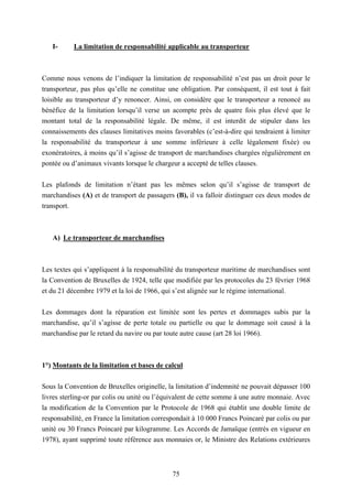 75
I- La limitation de responsabilité applicable au transporteur
Comme nous venons de l’indiquer la limitation de responsabilité n’est pas un droit pour le
transporteur, pas plus qu’elle ne constitue une obligation. Par conséquent, il est tout à fait
loisible au transporteur d’y renoncer. Ainsi, on considère que le transporteur a renoncé au
bénéfice de la limitation lorsqu’il verse un acompte près de quatre fois plus élevé que le
montant total de la responsabilité légale. De même, il est interdit de stipuler dans les
connaissements des clauses limitatives moins favorables (c’est-à-dire qui tendraient à limiter
la responsabilité du transporteur à une somme inférieure à celle légalement fixée) ou
exonératoires, à moins qu’il s’agisse de transport de marchandises chargées régulièrement en
pontée ou d’animaux vivants lorsque le chargeur a accepté de telles clauses.
Les plafonds de limitation n’étant pas les mêmes selon qu’il s’agisse de transport de
marchandises (A) et de transport de passagers (B), il va falloir distinguer ces deux modes de
transport.
A) Le transporteur de marchandises
Les textes qui s’appliquent à la responsabilité du transporteur maritime de marchandises sont
la Convention de Bruxelles de 1924, telle que modifiée par les protocoles du 23 février 1968
et du 21 décembre 1979 et la loi de 1966, qui s’est alignée sur le régime international.
Les dommages dont la réparation est limitée sont les pertes et dommages subis par la
marchandise, qu’il s’agisse de perte totale ou partielle ou que le dommage soit causé à la
marchandise par le retard du navire ou par toute autre cause (art 28 loi 1966).
1°) Montants de la limitation et bases de calcul
Sous la Convention de Bruxelles originelle, la limitation d’indemnité ne pouvait dépasser 100
livres sterling-or par colis ou unité ou l’équivalent de cette somme à une autre monnaie. Avec
la modification de la Convention par le Protocole de 1968 qui établit une double limite de
responsabilité, en France la limitation correspondait à 10 000 Francs Poincaré par colis ou par
unité ou 30 Francs Poincaré par kilogramme. Les Accords de Jamaïque (entrés en vigueur en
1978), ayant supprimé toute référence aux monnaies or, le Ministre des Relations extérieures
 