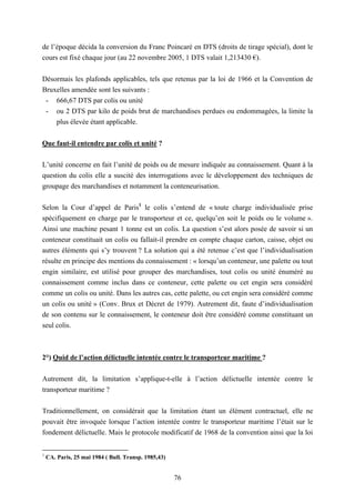 76
de l’époque décida la conversion du Franc Poincaré en DTS (droits de tirage spécial), dont le
cours est fixé chaque jour (au 22 novembre 2005, 1 DTS valait 1,213430 €).
Désormais les plafonds applicables, tels que retenus par la loi de 1966 et la Convention de
Bruxelles amendée sont les suivants :
- 666,67 DTS par colis ou unité
- ou 2 DTS par kilo de poids brut de marchandises perdues ou endommagées, la limite la
plus élevée étant applicable.
Que faut-il entendre par colis et unité ?
L’unité concerne en fait l’unité de poids ou de mesure indiquée au connaissement. Quant à la
question du colis elle a suscité des interrogations avec le développement des techniques de
groupage des marchandises et notamment la conteneurisation.
Selon la Cour d’appel de Paris1
le colis s’entend de « toute charge individualisée prise
spécifiquement en charge par le transporteur et ce, quelqu’en soit le poids ou le volume ».
Ainsi une machine pesant 1 tonne est un colis. La question s’est alors posée de savoir si un
conteneur constituait un colis ou fallait-il prendre en compte chaque carton, caisse, objet ou
autres éléments qui s’y trouvent ? La solution qui a été retenue c’est que l’individualisation
résulte en principe des mentions du connaissement : « lorsqu’un conteneur, une palette ou tout
engin similaire, est utilisé pour grouper des marchandises, tout colis ou unité énuméré au
connaissement comme inclus dans ce conteneur, cette palette ou cet engin sera considéré
comme un colis ou unité. Dans les autres cas, cette palette, ou cet engin sera considéré comme
un colis ou unité » (Conv. Brux et Décret de 1979). Autrement dit, faute d’individualisation
de son contenu sur le connaissement, le conteneur doit être considéré comme constituant un
seul colis.
2°) Quid de l’action délictuelle intentée contre le transporteur maritime ?
Autrement dit, la limitation s’applique-t-elle à l’action délictuelle intentée contre le
transporteur maritime ?
Traditionnellement, on considérait que la limitation étant un élément contractuel, elle ne
pouvait être invoquée lorsque l’action intentée contre le transporteur maritime l’était sur le
fondement délictuelle. Mais le protocole modificatif de 1968 de la convention ainsi que la loi
1
CA. Paris, 25 mai 1984 ( Bull. Transp. 1985,43)
 