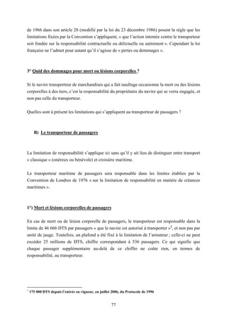 77
de 1966 dans son article 28 (modifié par la loi du 23 décembre 1986) posent la règle que les
limitations fixées par la Convention s’appliquent, « que l’action intentée contre le transporteur
soit fondée sur la responsabilité contractuelle ou délictuelle ou autrement ». Cependant la loi
française ne l’admet pour autant qu’il s’agisse de « pertes ou dommages ».
3° Quid des dommages pour mort ou lésions corporelles ?
Si le navire transporteur de marchandises qui a fait naufrage occasionne la mort ou des lésions
corporelles à des tiers, c’est la responsabilité du propriétaire du navire qui se verra engagée, et
non pas celle du transporteur.
Quelles sont à présent les limitations qui s’appliquent au transporteur de passagers ?
B) Le transporteur de passagers
La limitation de responsabilité s’applique ici sans qu’il y ait lieu de distinguer entre transport
« classique » (onéreux ou bénévole) et croisière maritime.
Le transporteur maritime de passagers sera responsable dans les limites établies par la
Convention de Londres de 1976 « sur la limitation de responsabilité en matière de créances
maritimes ».
1°) Mort et lésions corporelles de passagers
En cas de mort ou de lésion corporelle de passagers, le transporteur est responsable dans la
limite de 46 666 DTS par passagers « que le navire est autorisé à transporter »1
, et non pas par
unité de jauge. Toutefois, un plafond a été fixé à la limitation de l’armateur ; celle-ci ne peut
excéder 25 millions de DTS, chiffre correspondant à 536 passagers. Ce qui signifie que
chaque passager supplémentaire au-delà de ce chiffre ne coûte rien, en termes de
responsabilité, au transporteur.
1
175 000 DTS depuis l’entrée en vigueur, en juillet 2006, du Protocole de 1996
 