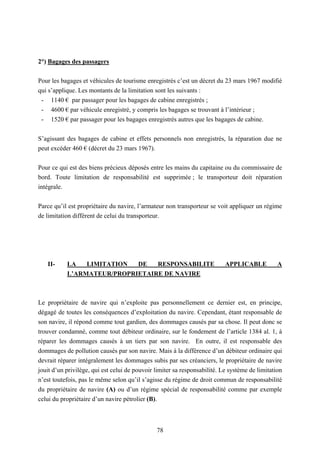 78
2°) Bagages des passagers
Pour les bagages et véhicules de tourisme enregistrés c’est un décret du 23 mars 1967 modifié
qui s’applique. Les montants de la limitation sont les suivants :
- 1140 € par passager pour les bagages de cabine enregistrés ;
- 4600 € par véhicule enregistré, y compris les bagages se trouvant à l’intérieur ;
- 1520 € par passager pour les bagages enregistrés autres que les bagages de cabine.
S’agissant des bagages de cabine et effets personnels non enregistrés, la réparation due ne
peut excéder 460 € (décret du 23 mars 1967).
Pour ce qui est des biens précieux déposés entre les mains du capitaine ou du commissaire de
bord. Toute limitation de responsabilité est supprimée ; le transporteur doit réparation
intégrale.
Parce qu’il est propriétaire du navire, l’armateur non transporteur se voit appliquer un régime
de limitation différent de celui du transporteur.
II- LA LIMITATION DE RESPONSABILITE APPLICABLE A
L’ARMATEUR/PROPRIETAIRE DE NAVIRE
Le propriétaire de navire qui n’exploite pas personnellement ce dernier est, en principe,
dégagé de toutes les conséquences d’exploitation du navire. Cependant, étant responsable de
son navire, il répond comme tout gardien, des dommages causés par sa chose. Il peut donc se
trouver condamné, comme tout débiteur ordinaire, sur le fondement de l’article 1384 al. 1, à
réparer les dommages causés à un tiers par son navire. En outre, il est responsable des
dommages de pollution causés par son navire. Mais à la différence d’un débiteur ordinaire qui
devrait réparer intégralement les dommages subis par ses créanciers, le propriétaire de navire
jouit d’un privilège, qui est celui de pouvoir limiter sa responsabilité. Le système de limitation
n’est toutefois, pas le même selon qu’il s’agisse du régime de droit commun de responsabilité
du propriétaire de navire (A) ou d’un régime spécial de responsabilité comme par exemple
celui du propriétaire d’un navire pétrolier (B).
 