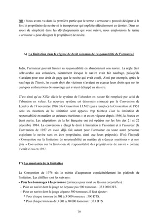 79
NB : Nous avons vu dans la première partie que le terme « armateur » pouvait désigner à la
fois le propriétaire de navire et le transporteur qui exploite effectivement ce dernier. Dans un
souci de simplicité dans les développements qui vont suivre, nous emploierons le terme
« armateur » pour désigner le propriétaire de navire.
A) La limitation dans le régime de droit commun de responsabilité de l’armateur
Jadis, l’armateur pouvait limiter sa responsabilité en abandonnant son navire. La règle était
défavorable aux créanciers, notamment lorsque le navire avait fait naufrage, puisqu’ils
n’avaient pour tout droit de gage que le navire qui avait coulé. Ainsi par exemple, après le
naufrage du Titanic, les ayants droit des victimes n’avaient pu exercer leurs droits que sur les
quelques embarcations de sauvetage qui avaient échappé au sinistre.
C’est ainsi qu’au XIXe siècle le système de l’abandon en nature fût remplacé par celui de
l’abandon en valeur. Le nouveau système est désormais consacré par la Convention de
Londres du 19 novembre 1976 dite Convention LLMC (qui a remplacé la Convention de 1957
dont les montants de la limitation sont apparus trop faibles) « sur la limitation de
responsabilité en matière de créances maritimes » et est en vigueur depuis 1986, la France en
étant partie. Les adaptations de la loi française ont été opérées par les lois des 21 et 22
décembre 1984. La convention a élargi le droit à limitation à l’assistant et à l’assureur (la
Convention de 1957 en avait déjà fait autant pour l’armateur ou toute autre personne
exploitant le navire sans en être propriétaire, ainsi que leurs préposés). D’où l’intitulé
« Convention sur la limitation de responsabilité en matière de créances maritimes » et non
plus « Convention sur la limitation de responsabilité des propriétaires de navire » comme
c’était le cas en 1957.
1°) Les montants de la limitation
La Convention de 1976 eût le mérite d’augmenter considérablement les plafonds de
limitation. Les chiffres sont les suivants :
- Pour les dommages à la personne (créances pour mort ou lésions corporelles) :
- Pour un navire dont la jauge ne dépasse pas 500 tonneaux : 333 000 DTS.
- Pour un navire dont la jauge dépasse 500 tonneaux, il faut ajouter :
* Pour chaque tonneau de 501 à 3 000 tonneaux : 500 DTS.
* Pour chaque tonneau de 3 001 à 30 000 tonneaux : 333 DTS.
 