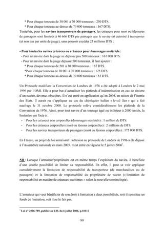 80
* Pour chaque tonneau de 30 001 à 70 000 tonneaux : 250 DTS.
* Pour chaque tonneau au-dessus de 70 000 tonneaux : 167 DTS.
Toutefois, pour les navires transporteurs de passagers, les créances pour mort ou blessures
de passagers sont limitées à 46 666 DTS par passager que le navire est autorisé à transporter
(et non pas par unité de jauge), sans pouvoir excéder 25 millions DTS ;
- Pour toutes les autres créances ou créances pour dommages matériels :
- Pour un navire dont la jauge ne dépasse pas 500 tonneaux : 167 000 DTS.
- Pour un navire dont la jauge dépasse 500 tonneaux, il faut ajouter :
* Pour chaque tonneau de 501 à 30 000 tonneaux : 167 DTS.
*Pour chaque tonneau de 30 001 à 70 000 tonneaux : 125 DTS.
* Pour chaque tonneau au-dessus de 70 000 tonneaux : 83 DTS.
Un Protocole modifiant la Convention de Londres de 1976 a été adopté à Londres le 2 mai
1996 par l’OMI. Elle a pour but d’actualiser les plafonds d’indemnisation en cas de sinistre
d’un navire, devenus obsolètes. Il n’est entré en application qu’en 2004, en raison de l’inertie
des Etats. Il aurait pu s’appliquer au cas du chimiquier italien « Ievoli Sun » qui a fait
naufrage le 31 octobre 2000. Le protocole relève considérablement les plafonds de la
Convention de 1976. Ainsi, pour tout navire d’un tonnage égal ou inférieur à 2000 unités, la
limitation est fixée à :
- Pour les créances non corporelles (dommages matériels) : 1 million de DTS.
- Pour les créances corporelles (mort ou lésions corporelles) : 2 millions de DTS.
- Pour les navires transporteurs de passagers (mort ou lésions corporelles) : 175 000 DTS.
En France, un projet de loi autorisant l’adhésion au protocole de Londres de 1996 a été déposé
à l’Assemblée nationale en mars 2005. Il est entré en vigueur le 5 juillet 20061
.
NB : Lorsque l’armateur/propriétaire est en même temps l’exploitant du navire, il bénéficie
d’une double possibilité de limiter sa responsabilité. En effet, il peut se voir appliquer
cumulativement la limitation de responsabilité du transporteur (de marchandises ou de
passagers) et la limitation de responsabilité du propriétaire de navire (« limitation de
responsabilité en matière de créances maritimes » selon la nouvelle terminologie).
L’armateur qui veut bénéficier de son droit à limitation a deux possibilités, soit il constitue un
fonds de limitation, soit il ne le fait pas.
1
Loi n° 2006-789, publiée au J.O. du 6 juillet 2006, p.10116
 