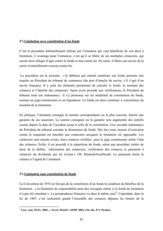 81
2°) Limitation avec constitution d’un fonds
C’est la procédure habituellement utilisée par l’armateur qui veut bénéficier de son droit à
limitation. L’avantage pour l’armateur, c’est qu’il se libère de ses multiples créanciers, qui
seront alors obligés d’agir contre le fonds et non contre lui. En outre, il libère son navire de la
saisie éventuellement exercée contre lui.
La procédure est la suivante ; « le débiteur qui entend constituer son fonds présente une
requête au Président du tribunal de commerce (du port d’attache du navire, s’il s’agit d’un
navire français). Il y joint les éléments permettant de calculer le fonds, le montant des
créances et l’identité des créanciers. Après avoir procédé aux vérifications, le Président du
tribunal rend son ordonnance : il s’y prononce sur les modalités de constitution du fonds,
nomme un juge-commissaire et un liquidateur. Le fonds est alors constitué, à concurrence du
montant de la limitation.
En pratique, l’armateur consigne la somme correspondante ou le plus souvent, fournit une
garantie de ses assureurs. La somme consignée ou la garantie sera augmentée des intérêts
courus depuis la date de l’accident jusqu’à celle de la constitution. Une seconde ordonnance
du Président du tribunal constate la diminution du fonds. Dès lors toute mesure d’exécution
contre le requérant est interdite aux créanciers auxquels la limitation est opposable. Les
créanciers sont ensuite avisés, leurs créances vérifiées ; puis le juge commissaire arrête l’état
des créances. Enfin, il est procédé à la répartition du fonds, selon une procédure imitée de
droit de la faillite : information des créanciers, vérification des créances et paiement à
créancier du dividende qui lui revient » (M. Rémond-Gouilloud). Le paiement éteint la
créance à l’égard de l’armateur.
3°) Limitation sans constitution de fonds
La Convention de 1976 ne fait pas de la constitution d’un fonds la condition du bénéfice de la
limitation : « la limitation de responsabilité peut être invoquée même si le fonds de limitation
n’a pas été constitué ». La jurisprudence française va dans le même sens1
. Cependant, dans la
loi de 1967, c’est seulement quand l’ensemble des créances dépasse les limites de la
1
Cass. com. 20 fév. 2001, « Navire Moheli » (DMF 2002, 144, obs. P.Y Nicolas)
 