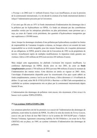 84
« Prestige » en 2002 (soit 1.1 milliard d’euros). Face à ces insuffisances, et sous la pression
de la communauté internationale, il a été décidé la création d’un fonds international destiné à
relayer l’indemnisation procurée par la Convention.
C’est ainsi que fût crée en 1971 le Fonds international d’indemnisation des dommages dus à
la pollution par les hydrocarbures ou FIPOL. Ce fonds est alimenté par des contributions
annuelles versées par les entreprises pétrolières ou plus précisément, toute personne qui a
reçu, au cours de l’année civile précédente, des quantités d’hydrocarbures transportées par
mer supérieures à 150 000 tonnes.
Ainsi, lorsque les dommages résultants d’une pollution par hydrocarbures excèdent les limites
de responsabilité de l’armateur évoquées ci-dessus, ou lorsque celui-ci est exonéré de toute
responsabilité ou se révèle incapable, pour des raisons financières, de s’acquitter pleinement
de ses obligations, le FIPOL prend le relais (de la Convention de 1992 ou du propriétaire de
navire). Actuellement (après de multiples modifications), la réparation totale garantie aux
victimes s’élève à 203 millions de DTS (soit environ 245 millions d’euros).
Mais malgré cette augmentation, les plafonds s’avéraient être toujours insuffisants. La
conférence diplomatique du FIPOL décida alors en mai 2003, de créer un fonds
complémentaire portant à 750 millions de DTS (environ 900 millions d’euros) le montant de
l’indemnisation des marées noires. Cette décision est entrée en vigueur en 2003. Ainsi,
l’enveloppe d’indemnisation disponible pour les ressortissants d’un pays ayant adhéré au
fonds complémentaire, comme c’est le cas de la France, s’élève désormais à 1.14 milliards de
dollars. Ce qui rend, selon Mr D. O’SULLIVAN (« Barrister » et P&I Club correspondent) sa
crédibilité au système compensatoire mis en place par la communauté internationale depuis
bientôt 30 ans.
L’indemnisation des dommages de pollution vient encore, très récemment, d’être revue à la
hausse via le système TOPIA/STOPIA.
3°) Les systèmes TOPIA/STOPIA 2006
Les armateurs pétroliers ont été les premiers à se soucier de l’indemnisation des dommages de
pollution, avant même la création du FIPOL. En effet à la suite du sinistre du Torrey Canyon,
ceux-ci ont, par le biais de leur P&I Club et via le système dit TOVALOP pour « Tankers
Owners Voluntary Agreement concerning Liability for Oil Pollution », (et avant lui le Plan
CRISTAL) mis en place, en 1969, un système volontaire d’indemnisation des dommages de
pollution.
 