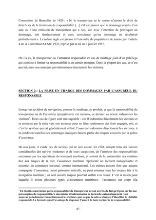 87
Convention de Bruxelles de 1924 : « Ni le transporteur ni le navire n’auront le droit de
bénéficier de la limitation de responsabilité […] s’il est prouvé que le dommage résulte d’un
acte ou d’une omission du transporteur qui a lieu, soit avec l’intention de provoquer un
dommage, soit témérairement et avec conscience qu’un dommage en résulterait
probablement ». La même règle est prévue à l’encontre du propriétaire de navire par l’article
4 de la Convention LLMC 1976, reprise par la loi du 3 janvier 1967.
On l’a vu, le transporteur ou l’armateur responsable en cas de naufrage jouit d’un privilège
qui consiste à limiter sa responsabilité à un certain montant. Dans la plupart des cas, ce n’est
pas lui, mais son assureur qui indemnisera directement les victimes.
SECTION 2 : LA PRISE EN CHARGE DES DOMMAGES PAR L’ASSUREUR DU
RESPONSABLE
Lorsqu’un accident de navigation, comme le naufrage, se produit, et que la responsabilité du
transporteur ou de l’armateur (propriétaire) est reconnu, ce dernier va devoir indemniser les
victimes1
. Deux cas de figure sont envisageable : soit il indemnise directement les victimes et
se retourne par la suite vers son assureur pour se faire rembourser des frais engagés, soit, et
c’est le système qui est généralement utilisé, l’assureur indemnise directement les victimes, à
la condition toutefois les dommages invoqués fassent partie des risques couverts par la police
d’assurance.
De nos jours, il existe peu de navires qui ne soit assuré. En effet, compte tenu des valeurs
considérables des navires modernes et de leurs cargaisons, de l’ampleur des responsabilités
encourues par les opérateurs du transport maritime, et surtout de la potentialité des sinistres
due aux risques de la mer, l’assurance maritime représente un élément indispensable et
essentiel du commerce national, comme international. Les mêmes raisons font que aucune
compagnie d’assurance, aussi puissante soit-elle, ne peut assumer tous les risques liés à la
navigation maritime ; un seul sinistre majeur pourrait suffire à la ruiner. C’est la raison pour
laquelle il existe plusieurs types d’assurances maritimes : l’assurance sur corps (I),
1
En réalité, avant même que la responsabilité du transporteur ne soit avérée, du fait qu’il pèse sur lui une
présomption de responsabilité, le mécanisme d’indemnisation se déclenche automatiquement : son
assureur va indemniser immédiatement les victimes, puis va par la suite se charger d’identifier le véritable
responsable. La formule ayant l’avantage de dispenser l’assuré de toute recherche de responsabilité.
 