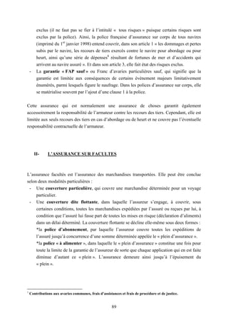 89
exclus (il ne faut pas se fier à l’intitulé « tous risques » puisque certains risques sont
exclus par la police). Ainsi, la police française d’assurance sur corps de tous navires
(imprimé du 1er
janvier 1998) entend couvrir, dans son article 1 « les dommages et pertes
subis par le navire, les recours de tiers exercés contre le navire pour abordage ou pour
heurt, ainsi qu’une série de dépenses1
résultant de fortunes de mer et d’accidents qui
arrivent au navire assuré ». Et dans son article 3, elle fait état des risques exclus.
- La garantie « FAP sauf » ou Franc d’avaries particulières sauf, qui signifie que la
garantie est limitée aux conséquences de certains évènement majeurs limitativement
énumérés, parmi lesquels figure le naufrage. Dans les polices d’assurance sur corps, elle
se matérialise souvent par l’ajout d’une clause 1 à la police.
Cette assurance qui est normalement une assurance de choses garantit également
accessoirement la responsabilité de l’armateur contre les recours des tiers. Cependant, elle est
limitée aux seuls recours des tiers en cas d’abordage ou de heurt et ne couvre pas l’éventuelle
responsabilité contractuelle de l’armateur.
II- L’ASSURANCE SUR FACULTES
L’assurance facultés est l’assurance des marchandises transportées. Elle peut être conclue
selon deux modalités particulières :
- Une couverture particulière, qui couvre une marchandise déterminée pour un voyage
particulier.
- Une couverture dite flottante, dans laquelle l’assureur s’engage, à couvrir, sous
certaines conditions, toutes les marchandises expédiées par l’assuré ou reçues par lui, à
condition que l’assuré lui fasse part de toutes les mises en risque (déclaration d’aliments)
dans un délai déterminé. La couverture flottante se décline elle-même sous deux formes :
*la police d’abonnement, par laquelle l’assureur couvre toutes les expéditions de
l’assuré jusqu’à concurrence d’une somme déterminée appelée le « plein d’assurance ».
*la police « à alimenter », dans laquelle le « plein d’assurance » constitue une fois pour
toute la limite de la garantie de l’assureur de sorte que chaque application qui en est faite
diminue d’autant ce « plein ». L’assurance demeure ainsi jusqu’à l’épuisement du
« plein ».
1
Contributions aux avaries communes, frais d’assistances et frais de procédure et de justice.
 