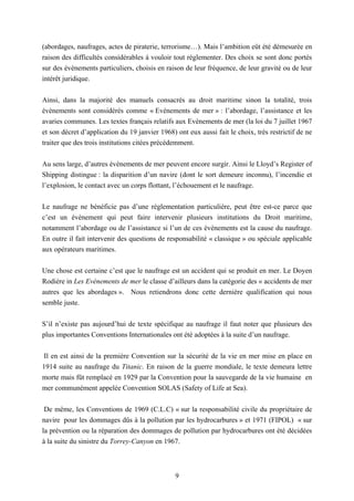 9
(abordages, naufrages, actes de piraterie, terrorisme…). Mais l’ambition eût été démesurée en
raison des difficultés considérables à vouloir tout réglementer. Des choix se sont donc portés
sur des évènements particuliers, choisis en raison de leur fréquence, de leur gravité ou de leur
intérêt juridique.
Ainsi, dans la majorité des manuels consacrés au droit maritime sinon la totalité, trois
évènements sont considérés comme « Evènements de mer » : l’abordage, l’assistance et les
avaries communes. Les textes français relatifs aux Evènements de mer (la loi du 7 juillet 1967
et son décret d’application du 19 janvier 1968) ont eux aussi fait le choix, très restrictif de ne
traiter que des trois institutions citées précédemment.
Au sens large, d’autres évènements de mer peuvent encore surgir. Ainsi le Lloyd’s Register of
Shipping distingue : la disparition d’un navire (dont le sort demeure inconnu), l’incendie et
l’explosion, le contact avec un corps flottant, l’échouement et le naufrage.
Le naufrage ne bénéficie pas d’une réglementation particulière, peut être est-ce parce que
c’est un évènement qui peut faire intervenir plusieurs institutions du Droit maritime,
notamment l’abordage ou de l’assistance si l’un de ces évènements est la cause du naufrage.
En outre il fait intervenir des questions de responsabilité « classique » ou spéciale applicable
aux opérateurs maritimes.
Une chose est certaine c’est que le naufrage est un accident qui se produit en mer. Le Doyen
Rodière in Les Evènements de mer le classe d’ailleurs dans la catégorie des « accidents de mer
autres que les abordages ». Nous retiendrons donc cette dernière qualification qui nous
semble juste.
S’il n’existe pas aujourd’hui de texte spécifique au naufrage il faut noter que plusieurs des
plus importantes Conventions Internationales ont été adoptées à la suite d’un naufrage.
Il en est ainsi de la première Convention sur la sécurité de la vie en mer mise en place en
1914 suite au naufrage du Titanic. En raison de la guerre mondiale, le texte demeura lettre
morte mais fût remplacé en 1929 par la Convention pour la sauvegarde de la vie humaine en
mer communément appelée Convention SOLAS (Safety of Life at Sea).
De même, les Conventions de 1969 (C.L.C) « sur la responsabilité civile du propriétaire de
navire pour les dommages dûs à la pollution par les hydrocarbures » et 1971 (FIPOL) « sur
la prévention ou la réparation des dommages de pollution par hydrocarbures ont été décidées
à la suite du sinistre du Torrey-Canyon en 1967.
 
