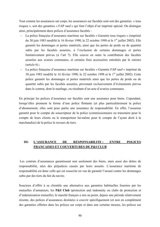90
Tout comme les assurances sur corps, les assurances sur facultés sont soit des garanties « tous
risques », soit des garanties « FAP sauf » qui font l’objet d’un imprimé spécial. On distingue
ainsi, principalement deux polices d’assurance facultés :
- La police française d’assurance maritime sur facultés « Garantie tous risques » (imprimé
du 30 juin 1983 modifié le 16 février 1990, le 22 octobre 1998 et le 1er
juillet 2002). Elle
garantit les dommages et pertes matériels, ainsi que les pertes de poids ou de quantité
subis par les facultés assurées, à l’exclusion de certains dommages et pertes
limitativement prévus (à l’art 7). Elle couvre en outre la contribution des facultés
assurées aux avaries communes, et certains frais accessoires entraînés par le sinistre
(article 6) ;
- La police française d’assurance maritime sur facultés « Garantie FAP sauf » imprimé du
30 juin 1983 modifié le 16 février 1990, le 22 octobre 1998 et le 1er
juillet 2002). Cette
police garantit les dommages et pertes matériels ainsi que les pertes de poids ou de
quantité subis par les facultés assurées, provenant exclusivement d’évènements prévus
dans le contrat, dont le naufrage, ou résultant d’un acte d’avaries communes.
En principe les polices d’assurance sur facultés sont une assurance pour biens. Cependant,
lorsqu’elles prennent la forme d’une police flottante (et plus particulièrement la police
d’abonnement, elles sont pour partie une assurance de responsabilité. En effet, l’assureur
garantit pour le compte du souscripteur de la police (commissionnaire ou transitaire pour le
compte de leurs clients ou le transporteur lui-même pour le compte de l’ayant droit à la
marchandise) de la police le recours de tiers.
III- L’ASSURANCE DE RESPONSABILITE : ENTRE POLICES
FRANCAISES ET COUVERTURES DE P&I CLUB
Les contrats d’assurances garantissent non seulement des biens, mais aussi des dettes de
responsabilité, nées des préjudices causés par leurs assurés. L’assurance maritime de
responsabilité est donc celle qui est souscrite en vue de garantir l’assuré contre les dommages
subis par des tiers du fait du navire.
Soucieux d’offrir à sa clientèle une alternative aux garanties habituelles fournies par les
mutuelles d’armateurs, les P&I Club (protection and indemnity ou clubs de protection et
d’indemnisation mutuelle), le marché français a mis au point, depuis une période relativement
récente, des polices d’assurances destinées à couvrir spécifiquement (et non en complément
des garanties offertes dans les polices sur corps et dans une certaine mesure, les polices sur
 