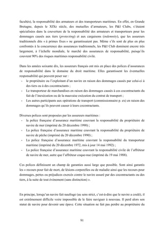 91
facultés), la responsabilité des armateurs et des transporteurs maritimes. En effet, en Grande
Bretagne, depuis le XIXe siècle, des mutuelles d’armateurs, les P&I Clubs, s’étaient
spécialisées dans la couverture de la responsabilité des armateurs et transporteurs pour les
dommages causés aux tiers (protecting) et aux cargaisons (indemnity), que les assureurs
traditionnels dits « à primes fixes » ne garantissaient pas. Même s’ils sont de plus en plus
confrontés à la concurrence des assurances traditionnels, les P&I Club dominent encore très
largement, à l’échelle mondiale, le marché des assurances de responsabilité, puisqu’ils
couvrent 90% des risques maritimes responsabilité civile.
Dans les années soixante dix, les assureurs français ont mis en place des polices d’assurances
de responsabilité dans le domaine du droit maritime. Elles garantissent les éventuelles
responsabilité qui peuvent peser sur :
- le propriétaire ou l’exploitant d’un navire en raison des dommages causés par celui-ci à
des tiers ou à des cocontractants ;
- Le transporteur de marchandises en raison des dommages causés à ces cocontractants du
fait de l’inexécution ou de la mauvaise exécution du contrat de transport ;
- Les autres participants aux opérations de transport (commissionnaire p. ex) en raison des
dommages qu’ils peuvent causer à leurs cocontractants.
Diverses polices sont proposées par les assureurs maritimes :
- la police française d’assurance maritime couvrant la responsabilité du propriétaire de
navire de mer (imprimé du 20 décembre 1990) ;
- La police française d’assurance maritime couvrant la responsabilité du propriétaire de
navire de pêche (imprimé du 20 décembre 1990) ;
- La police française d’assurance maritime couvrant la responsabilité du transporteur
maritime (imprimé du 20 décembre 1972, mis à jour 14 mai 1992) ;
- La police française d’assurance maritime couvrant la responsabilité civile de l’affréteur
de navire de mer, autre que l’affréteur coque-nue (imprimé du 19 mai 1988).
Ces polices définissent un champ de garanties aussi large que possible. Sont ainsi garantis
les « recours pour fait de mort, de lésions corporelles ou de maladie ainsi que les recours pour
dommages, pertes ou préjudices exercés contre le navire assuré par des cocontractants ou des
tiers, à la suite de tout évènement (sans distinction) ».
En principe, lorsqu’un navire fait naufrage (au sens strict, c’est-à-dire que le navire a coulé), il
est extrêmement difficile voire impossible de le faire naviguer à nouveau. Il perd alors son
statut de navire pour devenir une épave. Cette situation ne fait pas perdre au propriétaire du
 