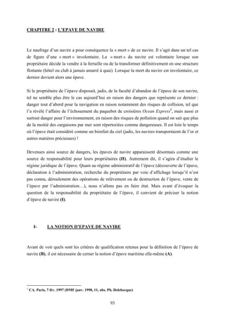 93
CHAPITRE 2 : L’EPAVE DE NAVIRE
Le naufrage d’un navire a pour conséquence la « mort » de ce navire. Il s’agit dans un tel cas
de figure d’une « mort » involontaire. La « mort » du navire est volontaire lorsque son
propriétaire décide la vendre à la ferraille ou de la transformer définitivement en une structure
flottante (hôtel ou club à jamais amarré à quai). Lorsque la mort du navire est involontaire, ce
dernier devient alors une épave.
Si le propriétaire de l’épave disposait, jadis, de la faculté d’abandon de l’épave de son navire,
tel ne semble plus être le cas aujourd’hui en raison des dangers que représente ce dernier :
danger tout d’abord pour la navigation en raison notamment des risques de collision, tel que
l’a révélé l’affaire de l’échouement du paquebot de croisières Ocean Express1
, mais aussi et
surtout danger pour l’environnement, en raison des risques de pollution quand on sait que plus
de la moitié des cargaisons par mer sont répertoriées comme dangereuses. Il est loin le temps
où l’épave était considéré comme un bienfait du ciel (jadis, les navires transportaient de l’or et
autres matières précieuses) !
Devenues ainsi source de dangers, les épaves de navire apparaissent désormais comme une
source de responsabilité pour leurs propriétaires (II). Autrement dit, il s’agira d’étudier le
régime juridique de l’épave. Quant au régime administratif de l’épave (découverte de l’épave,
déclaration à l’administration, recherche du propriétaire par voie d’affichage lorsqu’il n’est
pas connu, déroulement des opérations de relèvement ou de destruction de l’épave, vente de
l’épave par l’administration…), nous n’allons pas en faire état. Mais avant d’évoquer la
question de la responsabilité du propriétaire de l’épave, il convient de préciser la notion
d’épave de navire (I).
I- LA NOTION D’EPAVE DE NAVIRE
Avant de voir quels sont les critères de qualification retenus pour la définition de l’épave de
navire (B), il est nécessaire de cerner la notion d’épave maritime elle-même (A).
1
CA. Paris, 7 fév. 1997 (DMF janv. 1998, 11, obs. Ph. Delebecque)
 