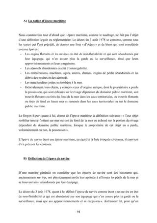 94
A) La notion d’épave maritime
Nous constaterons tout d’abord que l’épave maritime, comme le naufrage, ne fait pas l’objet
d’une définition légale ou réglementaire. Le décret du 3 août 1978 se contente, comme tous
les textes qui l’ont précédé, de donner une liste « d’objets » et de biens qui sont considérés
comme épaves :
- Les engins flottants et les navires en état de non-flottabilité et qui sont abandonnés par
leur équipage, qui n’en assure plus la garde ou la surveillance, ainsi que leurs
approvisionnements et leurs cargaisons.
- Les aéronefs abandonnés en état d’innavigabilité.
- Les embarcations, machines, agrès, ancres, chaînes, engins de pêche abandonnés et les
débris des navires et des aéronefs.
- Les marchandises jetées ou tombées à la mer.
- Généralement, tous objets, y compris ceux d’origine antique, dont le propriétaire a perdu
la possession, qui sont échoués sur le rivage dépendant du domaine public maritime, soit
trouvés flottants ou tirés du fond de la mer dans les eaux territoriales, ou trouvés flottants
ou tirés du fond en haute mer et ramenés dans les eaux territoriales ou sur le domaine
public maritime.
Le Doyen Ripert quant à lui, donne de l’épave maritime la définition suivante : « Tout objet
mobilier trouvé flottant sur mer ou tiré du fond de la mer ou échoué sur la portion du rivage
dépendant du domaine public maritime, lorsque le propriétaire de cet objet en a perdu,
volontairement ou non, la possession ».
L’épave de navire étant une épave maritime, eu égard à la liste évoquée ci-dessus, il convient
d’en préciser les contours.
B) Définition de l’épave de navire
D’une manière générale on considère que les épaves de navire sont des bâtiments qui,
anciennement navires, ont physiquement perdu leur aptitude à affronter les périls de la mer et
se trouvent ainsi abandonnés par leur équipage.
Le décret du 3 août 1978, quant à lui définit l’épave de navire comme étant « un navire en état
de non-flottabilité et qui est abandonné par son équipage qui n’en assure plus la garde ou la
surveillance, ainsi que ses approvisionnements et sa cargaison ». Autrement dit, pour qu’un
 