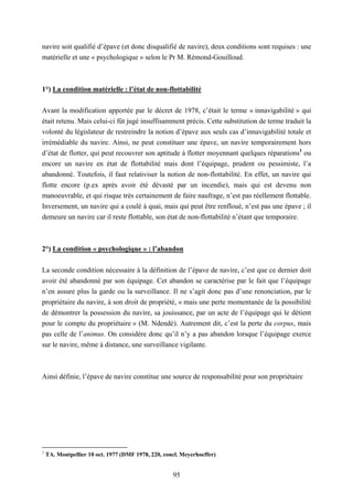 95
navire soit qualifié d’épave (et donc disqualifié de navire), deux conditions sont requises : une
matérielle et une « psychologique » selon le Pr M. Rémond-Gouilloud.
1°) La condition matérielle : l’état de non-flottabilité
Avant la modification apportée par le décret de 1978, c’était le terme « innavigabilité » qui
était retenu. Mais celui-ci fût jugé insuffisamment précis. Cette substitution de terme traduit la
volonté du législateur de restreindre la notion d’épave aux seuls cas d’innavigabilité totale et
irrémédiable du navire. Ainsi, ne peut constituer une épave, un navire temporairement hors
d’état de flotter, qui peut recouvrer son aptitude à flotter moyennant quelques réparations1
ou
encore un navire en état de flottabilité mais dont l’équipage, prudent ou pessimiste, l’a
abandonné. Toutefois, il faut relativiser la notion de non-flottabilité. En effet, un navire qui
flotte encore (p.ex après avoir été dévasté par un incendie), mais qui est devenu non
manoeuvrable, et qui risque très certainement de faire naufrage, n’est pas réellement flottable.
Inversement, un navire qui a coulé à quai, mais qui peut être renfloué, n’est pas une épave ; il
demeure un navire car il reste flottable, son état de non-flottabilité n’étant que temporaire.
2°) La condition « psychologique » : l’abandon
La seconde condition nécessaire à la définition de l’épave de navire, c’est que ce dernier doit
avoir été abandonné par son équipage. Cet abandon se caractérise par le fait que l’équipage
n’en assure plus la garde ou la surveillance. Il ne s’agit donc pas d’une renonciation, par le
propriétaire du navire, à son droit de propriété, « mais une perte momentanée de la possibilité
de démontrer la possession du navire, sa jouissance, par un acte de l’équipage qui le détient
pour le compte du propriétaire » (M. Ndendé). Autrement dit, c’est la perte du corpus, mais
pas celle de l’animus. On considère donc qu’il n’y a pas abandon lorsque l’équipage exerce
sur le navire, même à distance, une surveillance vigilante.
Ainsi définie, l’épave de navire constitue une source de responsabilité pour son propriétaire
1
TA. Montpellier 10 oct. 1977 (DMF 1978, 220, concl. Meyerhoeffer)
 