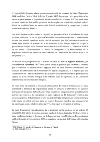 98
A l’opposé la loi française adapte un raisonnement tout à fait contraire. La loi du 22 décembre
1984, modifiant l’article 59 de la loi du 3 janvier 1967 dispose que : « Le propriétaire d’un
navire ne peut opposer la limitation de sa responsabilité aux créances de l’Etat ou de toute
personne morale de droit public qui aurait, au lieu et place du propriétaire, renfloué, enlevé,
détruit, ou rendu inoffensif, un navire coulé, échoué ou abandonné, y compris tout ce qui se
trouve ou s’est trouvé à bord ».
Une telle situation soulève selon M. Ndendé, un problème délicat d’articulation des deux
systèmes juridiques. Or, on sait que les Conventions internationales ont dans la hiérarchie des
normes, une autorité supérieure à celle des lois nationales (art 55 Constitution française de
1958). Pour justifier la position de la loi française, l’Etat français argue de ce que le
gouvernement français aurait émis une réserve lors de la ratification de la Convention de 1976
en ces termes : « Conformément à l’article 18 paragraphe 1, le Gouvernement de la
République française se réserve le droit d’exclure de l’application des alinéas d) et e) du
paragraphe 2) ».
La position de la jurisprudence en la matière est claire. La Cour d’appel de Bordeaux, par
son arrêt du 8 septembre 19871
rendu dans l’affaire du pétrolier grec « Vitoria », a rappelé
que la limitation de responsabilité s’applique bien, en droit maritime international, aux
créances de renflouement et de traitement des épaves dangereuses, et il importe peu que
l’intervention sur l’épave concernée ait été effectuée sur demande directe du propriétaire de
l’épave ou d’une autorité publique. Elle réaffirme donc la supériorité de la Convention
internationale sur la loi nationale française.
En outre, elle a été amenée à se prononcer sur la question des réserves formulées par la France
concernant la limitation de responsabilité contre les créances d’intervention des autorités
publiques sur les épaves. Selon elle, la France n’aurait pas catégoriquement et explicitement
exprimé ses réserves à la Convention. Et dans l’opinion du Pr Bonassies2
, « tant qu’une
exclusion expresse de la limitation ne sera pas exprimée plus nettement, on pourra douter que
cette simple possibilité exprimée dans les réserves françaises interdise aux armateurs d’un
navire étranger soumis à la Convention de 1976, d’invoquer la protection de ce texte ».
La Cour de cassation vient récemment de se prononcer sur la question, par un arrêt du 11
juillet 2006. Elle adopte la solution contraire à celle de la Cour d’appel de Bordeaux. Selon la
haute juridiction, la réserve formulée par la France est une véritable réserve. Par conséquent,
en Droit français, la Convention de 1976 ne s’applique pas au droit de l’Etat de relèvement de
l’épave.
1
DMF 1988, p 571 note P. –Y Nicolas ; et p. 580, note A. Vialard
2
in DMF 1988, 16-17 n° 23
 