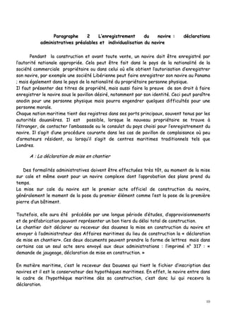 10
PPaarraaggrraapphhee 22 LL’’eennrreeggiissttrreemmeenntt dduu nnaavviirree :: ddééccllaarraattiioonnss
aaddmmiinniissttrraattiivveess pprrééaallaabblleess eett iinnddiivviidduuaalliissaattiioonn dduu nnaavviirree
PPeennddaanntt llaa ccoonnssttrruuccttiioonn eett aavvaanntt ttoouuttee vveennttee,, uunn nnaavviirree ddooiitt êêttrree eennrreeggiissttrréé ppaarr
ll’’aauuttoorriittéé nnaattiioonnaallee aapppprroopprriiééee.. CCeellaa ppeeuutt êêttrree ffaaiitt ddaannss llee ppaayyss ddee llaa nnaattiioonnaalliittéé ddee llaa
ssoocciiééttéé ccoommmmeerrcciiaallee pprroopprriiééttaaiirree oouu ddaannss cceelluuii ooùù eellllee oobbttiieenntt ll’’aauuttoorriissaattiioonn dd’’eennrreeggiissttrreerr
ssoonn nnaavviirree,, ppaarr eexxeemmppllee uunnee ssoocciiééttéé LLiibbéérriieennnnee ppeeuutt ffaaiirree eennrreeggiissttrreerr ssoonn nnaavviirree aauu PPaannaammaa
;; mmaaiiss ééggaalleemmeenntt ddaannss llee ppaayyss ddee llaa nnaattiioonnaalliittéé dduu pprroopprriiééttaaiirree ppeerrssoonnnnee pphhyyssiiqquuee..
IIll ffaauutt pprréésseenntteerr ddeess ttiittrreess ddee pprroopprriiééttéé,, mmaaiiss aauussssii ffaaiirree llaa pprreeuuvvee ddee ssoonn ddrrooiitt àà ffaaiirree
eennrreeggiissttrreerr llee nnaavviirree ssoouuss llee ppaavviilllloonn ddééssiirréé,, nnoottaammmmeenntt ppaarr ssoonn iiddeennttiittéé.. CCeeccii ppeeuutt ppaarraaîîttrree
aannooddiinn ppoouurr uunnee ppeerrssoonnnnee pphhyyssiiqquuee mmaaiiss ppoouurrrraa eennggeennddrreerr qquueellqquueess ddiiffffiiccuullttééss ppoouurr uunnee
ppeerrssoonnnnee mmoorraallee..
CChhaaqquuee nnaattiioonn mmaarriittiimmee ttiieenntt ddeess rreeggiissttrreess ddaannss sseess ppoorrttss pprriinncciippaauuxx,, ssoouuvveenntt tteennuuss ppaarr lleess
aauuttoorriittééss ddoouuaanniièèrreess.. IIll eesstt ppoossssiibbllee,, lloorrssqquuee llee nnoouuvveeaauu pprroopprriiééttaaiirree ssee ttrroouuvvee àà
ll’’ééttrraannggeerr,, ddee ccoonnttaacctteerr ll’’aammbbaassssaaddee oouu llee ccoonnssuullaatt dduu ppaayyss cchhooiissii ppoouurr ll’’eennrreeggiissttrreemmeenntt dduu
nnaavviirree.. IIll ss’’aaggiitt dd’’uunnee pprrooccéédduurree ccoouurraannttee ddaannss lleess ccaass ddee ppaavviilllloonn ddee ccoommppllaaiissaannccee ooùù ppeeuu
dd’’aarrmmaatteeuurrss rrééssiiddeenntt,, oouu lloorrssqquu’’iill ss’’aaggiitt ddee cceennttrreess mmaarriittiimmeess ttrraaddiittiioonnnneellss tteellss qquuee
LLoonnddrreess..
AA :: LLaa ddééccllaarraattiioonn ddee mmiissee eenn cchhaannttiieerr
DDeess ffoorrmmaalliittééss aaddmmiinniissttrraattiivveess ddooiivveenntt êêttrree eeffffeeccttuuééeess ttrrèèss ttôôtt,, aauu mmoommeenntt ddee llaa mmiissee
ssuurr ccaallee eett mmêêmmee aavvaanntt ppoouurr uunn nnaavviirree ccoommpplleexxee ddoonntt ll’’aapppprroobbaattiioonn ddeess ppllaannss pprreenndd dduu
tteemmppss..
LLaa mmiissee ssuurr ccaallee dduu nnaavviirree eesstt llee pprreemmiieerr aaccttee ooffffiicciieell ddee ccoonnssttrruuccttiioonn dduu nnaavviirree,,
ggéénnéérraalleemmeenntt llee mmoommeenntt ddee llaa ppoossee dduu pprreemmiieerr éélléémmeenntt ccoommmmee ll’’eesstt llaa ppoossee ddee llaa pprreemmiièèrree
ppiieerrrree dd’’uunn bbââttiimmeenntt..
TToouutteeffooiiss,, eellllee aauurraa ééttéé pprrééccééddééee ppaarr uunnee lloonngguuee ppéérriiooddee dd’’ééttuuddeess,, dd’’aapppprroovviissiioonnnneemmeennttss
eett ddee pprrééffaabbrriiccaattiioonn ppoouuvvaanntt rreepprréésseenntteerr uunn bboonn ttiieerrss dduu ddééllaaii ttoottaall ddee ccoonnssttrruuccttiioonn..
LLee cchhaannttiieerr ddooiitt ddééccllaarreerr aauu rreecceevveeuurr ddeess ddoouuaanneess llaa mmiissee eenn ccoonnssttrruuccttiioonn dduu nnaavviirree eett
eennvvooyyeerr àà ll’’aaddmmiinniissttrraatteeuurr ddeess AAffffaaiirreess mmaarriittiimmeess dduu lliieeuu ddee ccoonnssttrruuccttiioonn llaa «« ddééccllaarraattiioonn
ddee mmiissee eenn cchhaannttiieerr»».. CCeess ddeeuuxx ddooccuummeennttss ppeeuuvveenntt pprreennddrree llaa ffoorrmmee ddee lleettttrreess mmaaiiss ddaannss
cceerrttaaiinnss ccaass uunn sseeuull aaccttee sseerraa eennvvooyyéé aauuxx ddeeuuxx aaddmmiinniissttrraattiioonnss :: ll’’iimmpprriimméé nn°° 331177 :: ««
ddeemmaannddee ddee jjaauuggeeaaggee,, ddééccllaarraattiioonn ddee mmiissee eenn ccoonnssttrruuccttiioonn.. »»
EEnn mmaattiièèrree mmaarriittiimmee,, cc’’eesstt llee rreecceevveeuurr ddeess DDoouuaanneess qquuii ttiieenntt llee ffiicchhiieerr dd’’iinnssccrriippttiioonn ddeess
nnaavviirreess eett iill eesstt llee ccoonnsseerrvvaatteeuurr ddeess hhyyppootthhèèqquueess mmaarriittiimmeess.. EEnn eeffffeett,, llee nnaavviirree eennttrree ddaannss
llee ccaaddrree ddee ll’’hhyyppootthhèèqquuee mmaarriittiimmee ddèèss ssaa ccoonnssttrruuccttiioonn,, cc’’eesstt ddoonncc lluuii qquuii rreecceevvrraa llaa
ddééccllaarraattiioonn..
 