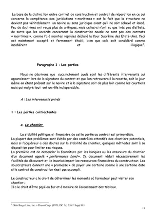 13
LLaa bbaassee ddee llaa ddiissttiinnccttiioonn eennttrree ccoonnttrraatt ddee ccoonnssttrruuccttiioonn eett ccoonnttrraatt ddee rrééppaarraattiioonn eenn ccee qquuii
ccoonncceerrnnee llaa ccoommppéétteennccee ddeess jjuurriiddiiccttiioonnss «« mmaarriittiimmeess »» eesstt llee ffaaiitt qquuee llaa ssttrruuccttuurree nnee
ddeevviieenntt ppaass vvéérriittaabblleemmeenntt uunn nnaavviirree aauu sseennss jjuurriiddiiqquuee aavvaanntt qquu’’iill nnee ssooiitt aacchheevvéé eett llaannccéé..
PPeeuu ddee ddooccttrriinneess oonntt rreeççuuss pplluuss ddee ccrriittiiqquueess,, mmaaiiss cceelllleess--ccii nn’’oonntt eeuu qquuee ttrrèèss ppeeuu dd’’eeffffeettss,,
ddee ssoorrttee qquuee lleess aaccccoorrddss ccoonncceerrnnaanntt llaa ccoonnssttrruuccttiioonn nnaavvaallee nnee ssoonntt ppaass ddeess ccoonnttrraattss
«« mmaarriittiimmeess »»,, ccoommmmee ll’’aa àà mmaaiinntteess rreepprriisseess ddééccllaarréé llaa CCoouurr SSuupprrêêmmee ddeess EEttaattss--UUnniiss.. CCeeccii
eesstt mmaaiinntteennaanntt aacccceeppttéé eett ffeerrmmeemmeenntt ééttaabbllii,, bbiieenn qquuee cceellaa ssooiitt ccoonnssiiddéérréé ccoommmmee
iinnccoohhéérreenntt eett iillllooggiiqquuee..11
..
PPaarraaggrraapphhee 11 :: LLeess ppaarrttiieess
NNoouuss nnee ddééccrriirroonnss qquuee ssuucccciinncctteemmeenntt qquueellss ssoonntt lleess ddiifffféérreennttss iinntteerrvveennaannttss qquuii
aappppaarraaiisssseenntt lloorrss ddee llaa ssiiggnnaattuurree dduu ccoonnttrraatt eett qquuee ll’’oonn rreettrroouuvveerraa àà llaa rreecceettttee,, ssooiitt llee jjoouurr
mmêêmmee eenn ééttaanntt pprréésseenntt ssuurr llee nnaavviirree eett àà llaa ssiiggnnaattuurree ssooiitt ddee pplluuss llooiinn ccoommmmee lleess ccoouurrttiieerrss
mmaaiiss qquuii mmaallggrréé ttoouutt oonntt uunn rrôôllee iinnddiissppeennssaabbllee..
AA :: LLeess iinntteerrvveennaannttss pprriivvééss
11 :: LLeess ppaarrttiieess ccoonnttrraaccttaanntteess
aa.. LLee cchhaannttiieerr
LLaa ssttaabbiilliittéé ppoolliittiiqquuee eett ffiinnaanncciièèrree ddee cceettttee ppaarrttiiee aauu ccoonnttrraatt eesstt pprriimmoorrddiiaallee..
LLaa pplluuppaarrtt ddeess pprroobbllèèmmeess ssoonntt éévviittééss ppaarr ddeess ccoonnttrrôôlleess aatttteennttiiffss ddeess cchhaannttiieerrss ppootteennttiieellss,,
mmaaiiss ssii ll’’aaccqquuéérreeuurr aa ddeess ddoouutteess ssuurr llaa ssttaabbiilliittéé dduu cchhaannttiieerr,, qquueellqquueess mméétthhooddeess ssoonntt àà ssaa
ddiissppoossiittiioonn ppoouurr lliimmiitteerr sseess rriissqquueess..
LLaa pprreemmiièèrree eesstt ddee ddeemmaannddeerr llaa ffoouurrnniittuurree ppaarr lleess bbaannqquueess oouu lleess aassssuurreeuurrss dduu cchhaannttiieerr
dd’’uunn ddooccuummeenntt aappppeelléé «« ppeerrffoorrmmaannccee bboonndd »».. CCee ddooccuummeenntt rréédduuiitt nnéécceessssaaiirreemmeenntt lleess
ffaacciilliittééss ddee ddééccoouuvveerrtt eett lliiee iinnvvaarriiaabblleemmeenntt lleess rreessssoouurrcceess ffiinnaanncciièèrreess dduu ccoonnssttrruucctteeuurr.. LLeess
ssoouussccrriipptteeuurrss ddoonnnneenntt uunnee «« pprroommeessssee »» ddee ppaayyeerr uunnee cceerrttaaiinnee ssoommmmee àà uunnee cceerrttaaiinnee ddaattee
ssii llee ccoonnttrraatt ddee ccoonnssttrruuccttiioonn nn’’eesstt ppaass aaccccoommppllii..
LLee ccoonnssttrruucctteeuurr aa llee ddrrooiitt ddee ddéétteerrmmiinneerr lleess mmoommeennttss ooùù ll’’aarrmmaatteeuurr ppeeuutt vviissiitteerr ssoonn
cchhaannttiieerr ;;
IIll aa llee ddrrooiitt dd’’êêttrree ppaayyéé aauu ffuurr eett àà mmeessuurree ddee ll’’aavvaanncceemmeenntt ddeess ttrraavvaauuxx..
1
Ohio Barge Line, Inc. v Dravo Corp. (1971, DC Pa) 326 F Supp 863
 