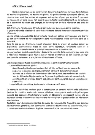 14
bb)) LL’’aarrcchhiitteeccttee nnaavvaall ::
DDaannss ddee nnoommbbrreeuuxx ccaass ddee ccoonnssttrruuccttiioonn ddee nnaavviirree ddee ppeettiittee oouu mmooyyeennnnee ttaaiillllee tteellss qquuee
lleess nnaavviirreess ddee ppllaaiissaannccee,, lleess nnaavviirreess ddee ppêêcchhee,, lleess ppeettiittss nnaavviirreess àà ppaassssaaggeerrss ccôôttiieerrss,, lleess
ccoonnssttrruucctteeuurrss ssoonntt ddeess ppeettiitteess eett mmooyyeennnneess eennttrreepprriisseess nn’’aayyaanntt ppaass vvooccaattiioonn àà ccoonncceevvooiirr
lleess nnaavviirreess.. IIll eesstt ddaannss ccee ccaass ffaaiitt aappppeell àà uunn AArrcchhiitteeccttee NNaavvaall iinnddééppeennddaanntt qquuii sseerraa cchhaarrggéé
ddee llaa ddééffiinniittiioonn dduu ccaahhiieerr ddeess cchhaarrggeess,, ddee llaa ccoonncceeppttiioonn eett ddee llaa rrééaalliissaattiioonn ddeess ppllaannss dduu
nnaavviirree..
CCeett AArrcchhiitteeccttee NNaavvaall ppoouurrrraa êêttrree cchhooiissii ppaarr ll’’aacchheetteeuurr oouu pprrooppoosséé ppaarr llee cchhaannttiieerr..
IIll jjoouuee uunn rrôôllee ttrrèèss sseemmbbllaabbllee àà cceelluuii ddee ll’’AArrcchhiitteeccttee ddaannss llee ddoommaaiinnee ddee llaa ccoonnssttrruuccttiioonn ddee
bbââttiimmeennttss..
LLee rrôôllee eett lleess rreessppoonnssaabbiilliittééss ddee ll’’AArrcchhiitteeccttee NNaavvaall ssoonntt ddééffiinniiss eenn FFrraannccee ppaarr uunnee CChhaarrttee11
qquuii eesstt uunn ddooccuummeenntt ddee ttyyppee ccoorrppoorraattiissttee ssaannss rreeccoonnnnaaiissssaannccee llééggaallee aauuttrree qquuee cceellllee ddee llaa
nnoottoorriiééttéé..
DDaannss llee ccaass oouu uunn AArrcchhiitteeccttee NNaavvaall iinntteerrvviieenntt ddaannss llee pprroojjeett,, eett qquueellqquuee ssooiieenntt lleess
ddiissppoossiittiioonnss ccoonnttrraaccttuueelllleess mmiisseess eenn ppllaaccee eennttrree ll’’aacchheetteeuurr,, ll’’aarrcchhiitteeccttee nnaavvaall eett llee
ccoonnssttrruucctteeuurr,, ccee ddeerrnniieerr rreessttee llee pprriinncciippaall rreessppoonnssaabbllee ddee llaa ccoonnssttrruuccttiioonn..
LLee ccoonnssttrruucctteeuurr ssee ddooiitt eenn ppaarrttiiccuulliieerr,, dd’’aassssuurreerr llee ccoonnttrrôôllee ddee llaa ccoonnffoorrmmiittéé aauuxx ppllaannss eett àà
llaa rrééssiissttaannccee nnéécceessssaaiirree ppoouurr ttoouutt ccee qquuii eesstt rrééaalliisséé àà ll’’iinnttéérriieeuurr ddee ssoonn cchhaannttiieerr.. IIll ss’’aaggiitt
dd’’uunn ccoonnttrrôôllee ppeerrmmaanneenntt iinn ssiittuu,, llee sseeuull vvéérriittaabblleemmeenntt eeffffiiccaaccee..
LLeess ddeeuuxx pprriinncciippaauuxx ttyyppeess ddee ccoonnttrrôôlleess rreeqquuiiss ddee llaa ppaarrtt dduu ccoonnssttrruucctteeuurr sseerroonntt::
LLee ccoonnttrrôôllee dduu ddeevviiss ddee ppooiiddss ::
AAvvaanntt llaa rrééaalliissaattiioonn llee ccoonnssttrruucctteeuurr ddooiitt vvéérriiffiieerr qquu’’iill eesstt bbiieenn eenn mmeessuurree ddee
rreessppeecctteerr llee ddeevviiss ddee ppooiiddss pprréévviissiioonnnneell eett eessttiimmaattiiff ddee ll’’aarrcchhiitteeccttee nnaavvaall..
AAuu ccoouurrss ddee llaa rrééaalliissaattiioonn iill ccoonnvviieenntt ddee vvéérriiffiieerr llee ppooiiddss ddeess mmaattéérriiaauuxx eett cceelluuii ddee
ttoouuss lleess éélléémmeennttss dd’’ééqquuiippeemmeennttss,, ddee ffaaççoonn qquuee llee ppooiiddss dduu nnaavviirree eett ssoonn cceennttrree ddee
ggrraavviittéé ssooiitt bbiieenn pprréévvuu aauu ddééppaarrtt.. CCeess éélléémmeennttss ssoonntt ccoonnssiiggnnééss ddaannss uunn jjoouurrnnaall pprréévvuu
àà cceett eeffffeett..
LLee ccoonnttrrôôllee ddeess mmaattéérriiaauuxx,, ééqquuiippeemmeennttss eett ttrraavvaauuxx eexxttéérriieeuurrss..
OOnn rreettrroouuvvee uunn sscchhéémmaa ssiimmiillaaiirree ppoouurr llaa ccoonnssttrruuccttiioonn ddee cceerrttaaiinnss nnaavviirreess ttrrèèss ssppéécciiaalliissééss
((nnaavviirreess ddee ccrrooiissiièèrree,, nnaavviirreess ddee ttrraavvaauuxx ooffffsshhoorree,, rreemmoorrqquueeuurrss,, nnaavviirreess ddee ppêêcchhee)) ppoouurr
lleessqquueellss ddeess ccaabbiinneettss dd’’AArrcchhiitteeccttuurree NNaavvaallee eett dd’’IInnggéénniieerriiee ddéévveellooppppeenntt lleess pprroojjeettss ddee
nnoouuvveeaauuxx nnaavviirreess eett ffoouurrnniisssseenntt lleess ddoossssiieerrss ddee ccoonncceeppttiioonn eett ppaarrffooiiss mmêêmmee ddee rrééaalliissaattiioonn
aauuxx cchhaannttiieerrss..
TToouutteeffooiiss,, ppoouurr ddeess rraaiissoonnss éévviiddeenntteess ddee nniivveeaauu ddee rreessppoonnssaabbiilliittéé ffiinnaanncciièèrree,, cceess ssoocciiééttééss
ssee ssiittuueerroonntt eenn ggéénnéérraall aauu ppllaann ccoonnttrraaccttuueell ccoommmmee ddeess ffoouurrnniisssseeuurrss dduu ccoonnssttrruucctteeuurr,, cceelluuii--
ccii ccoonnsseerrvvaanntt ccoonnttrraaccttuueelllleemmeenntt llaa pplleeiinnee rreessppoonnssaabbiilliittéé ddee ccoonncceepptteeuurr dduu nnaavviirree..
1
Charte de l’Architecture Navale. IFAN 1999
 