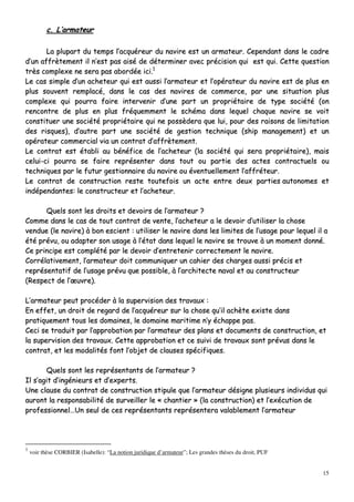 15
cc.. LL’’aarrmmaatteeuurr
LLaa pplluuppaarrtt dduu tteemmppss ll’’aaccqquuéérreeuurr dduu nnaavviirree eesstt uunn aarrmmaatteeuurr.. CCeeppeennddaanntt ddaannss llee ccaaddrree
dd’’uunn aaffffrrèètteemmeenntt iill nn’’eesstt ppaass aaiisséé ddee ddéétteerrmmiinneerr aavveecc pprréécciissiioonn qquuii eesstt qquuii.. CCeettttee qquueessttiioonn
ttrrèèss ccoommpplleexxee nnee sseerraa ppaass aabboorrddééee iiccii..11
LLee ccaass ssiimmppllee dd’’uunn aacchheetteeuurr qquuii eesstt aauussssii ll’’aarrmmaatteeuurr eett ll’’ooppéérraatteeuurr dduu nnaavviirree eesstt ddee pplluuss eenn
pplluuss ssoouuvveenntt rreemmppllaaccéé,, ddaannss llee ccaass ddeess nnaavviirreess ddee ccoommmmeerrccee,, ppaarr uunnee ssiittuuaattiioonn pplluuss
ccoommpplleexxee qquuii ppoouurrrraa ffaaiirree iinntteerrvveenniirr dd’’uunnee ppaarrtt uunn pprroopprriiééttaaiirree ddee ttyyppee ssoocciiééttéé ((oonn
rreennccoonnttrree ddee pplluuss eenn pplluuss ffrrééqquueemmmmeenntt llee sscchhéémmaa ddaannss lleeqquueell cchhaaqquuee nnaavviirree ssee vvooiitt
ccoonnssttiittuueerr uunnee ssoocciiééttéé pprroopprriiééttaaiirree qquuii nnee ppoossssèèddeerraa qquuee lluuii,, ppoouurr ddeess rraaiissoonnss ddee lliimmiittaattiioonn
ddeess rriissqquueess)),, dd’’aauuttrree ppaarrtt uunnee ssoocciiééttéé ddee ggeessttiioonn tteecchhnniiqquuee ((sshhiipp mmaannaaggeemmeenntt)) eett uunn
ooppéérraatteeuurr ccoommmmeerrcciiaall vviiaa uunn ccoonnttrraatt dd’’aaffffrrèètteemmeenntt..
LLee ccoonnttrraatt eesstt ééttaabbllii aauu bbéénnééffiiccee ddee ll’’aacchheetteeuurr ((llaa ssoocciiééttéé qquuii sseerraa pprroopprriiééttaaiirree)),, mmaaiiss
cceelluuii--ccii ppoouurrrraa ssee ffaaiirree rreepprréésseenntteerr ddaannss ttoouutt oouu ppaarrttiiee ddeess aacctteess ccoonnttrraaccttuueellss oouu
tteecchhnniiqquueess ppaarr llee ffuuttuurr ggeessttiioonnnnaaiirree dduu nnaavviirree oouu éévveennttuueelllleemmeenntt ll’’aaffffrréétteeuurr..
LLee ccoonnttrraatt ddee ccoonnssttrruuccttiioonn rreessttee ttoouutteeffooiiss uunn aaccttee eennttrree ddeeuuxx ppaarrttiieess aauuttoonnoommeess eett
iinnddééppeennddaanntteess:: llee ccoonnssttrruucctteeuurr eett ll’’aacchheetteeuurr..
QQuueellss ssoonntt lleess ddrrooiittss eett ddeevvooiirrss ddee ll’’aarrmmaatteeuurr ??
CCoommmmee ddaannss llee ccaass ddee ttoouutt ccoonnttrraatt ddee vveennttee,, ll’’aacchheetteeuurr aa llee ddeevvooiirr dd’’uuttiilliisseerr llaa cchhoossee
vveenndduuee ((llee nnaavviirree)) àà bboonn eesscciieenntt :: uuttiilliisseerr llee nnaavviirree ddaannss lleess lliimmiitteess ddee ll’’uussaaggee ppoouurr lleeqquueell iill aa
ééttéé pprréévvuu,, oouu aaddaapptteerr ssoonn uussaaggee àà ll’’ééttaatt ddaannss lleeqquueell llee nnaavviirree ssee ttrroouuvvee àà uunn mmoommeenntt ddoonnnnéé..
CCee pprriinncciippee eesstt ccoommppllééttéé ppaarr llee ddeevvooiirr dd’’eennttrreetteenniirr ccoorrrreecctteemmeenntt llee nnaavviirree..
CCoorrrrééllaattiivveemmeenntt,, ll’’aarrmmaatteeuurr ddooiitt ccoommmmuunniiqquueerr uunn ccaahhiieerr ddeess cchhaarrggeess aauussssii pprréécciiss eett
rreepprréésseennttaattiiff ddee ll’’uussaaggee pprréévvuu qquuee ppoossssiibbllee,, àà ll’’aarrcchhiitteeccttee nnaavvaall eett aauu ccoonnssttrruucctteeuurr
((RReessppeecctt ddee ll’’œœuuvvrree))..
LL’’aarrmmaatteeuurr ppeeuutt pprrooccééddeerr àà llaa ssuuppeerrvviissiioonn ddeess ttrraavvaauuxx ::
EEnn eeffffeett,, uunn ddrrooiitt ddee rreeggaarrdd ddee ll’’aaccqquuéérreeuurr ssuurr llaa cchhoossee qquu’’iill aacchhèèttee eexxiissttee ddaannss
pprraattiiqquueemmeenntt ttoouuss lleess ddoommaaiinneess,, llee ddoommaaiinnee mmaarriittiimmee nn’’yy éécchhaappppee ppaass..
CCeeccii ssee ttrraadduuiitt ppaarr ll’’aapppprroobbaattiioonn ppaarr ll’’aarrmmaatteeuurr ddeess ppllaannss eett ddooccuummeennttss ddee ccoonnssttrruuccttiioonn,, eett
llaa ssuuppeerrvviissiioonn ddeess ttrraavvaauuxx.. CCeettttee aapppprroobbaattiioonn eett ccee ssuuiivvii ddee ttrraavvaauuxx ssoonntt pprréévvuuss ddaannss llee
ccoonnttrraatt,, eett lleess mmooddaalliittééss ffoonntt ll’’oobbjjeett ddee ccllaauusseess ssppéécciiffiiqquueess..
QQuueellss ssoonntt lleess rreepprréésseennttaannttss ddee ll’’aarrmmaatteeuurr ??
IIll ss’’aaggiitt dd’’iinnggéénniieeuurrss eett dd’’eexxppeerrttss..
UUnnee ccllaauussee dduu ccoonnttrraatt ddee ccoonnssttrruuccttiioonn ssttiippuullee qquuee ll’’aarrmmaatteeuurr ddééssiiggnnee pplluussiieeuurrss iinnddiivviidduuss qquuii
aauurroonntt llaa rreessppoonnssaabbiilliittéé ddee ssuurrvveeiilllleerr llee «« cchhaannttiieerr »» ((llaa ccoonnssttrruuccttiioonn)) eett ll’’eexxééccuuttiioonn ddee
pprrooffeessssiioonnnneell……UUnn sseeuull ddee cceess rreepprréésseennttaannttss rreepprréésseenntteerraa vvaallaabblleemmeenntt ll’’aarrmmaatteeuurr
1
voir thèse CORBIER (Isabelle): “La notion juridique d’armateur”; Les grandes thèses du droit, PUF
 