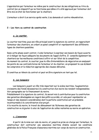 16
LL’’aapppprroobbaattiioonn ppaarr ll’’aarrmmaatteeuurr nnee rreellèèvvee ppaass llee ccoonnssttrruucctteeuurr ddee sseess oobblliiggaattiioonnss aauu ttiittrree dduu
ccoonnttrraatt ((eexx uunn ddiissppoossiittiiff qquuii nnee ffoonnccttiioonnnnee ppaass mmêêmmee ss’’iill aa ééttéé aapppprroouuvvéé ppaarr ll’’aarrmmaatteeuurr ddooiitt
êêttrree mmiiss eenn ééttaatt ddee ffoonnccttiioonnnneerr ppaarr llee cchhaannttiieerr))..
LL’’aarrmmaatteeuurr aa ddrrooiitt àà uunn sseerrvviiccee aapprrèèss vveennttee;; àà ssaa ddeemmaannddee eett ccoonnttrree rréémmuunnéérraattiioonn..
22 :: LLeess ttiieerrss aauu ccoonnttrraatt ddee ccoonnssttrruuccttiioonn
aa.. LLee ccoouurrttiieerr
LLee ccoouurrttiieerr mmaarriittiimmee jjoouuee ssoonn rrôôllee pprriinncciippaall aavvaanntt llaa ssiiggnnaattuurree dduu ccoonnttrraatt,, eenn rraapppprroocchhaanntt
ll’’aarrmmaatteeuurr ddeess cchhaannttiieerrss,, eenn ccrrééaanntt uunn ppaanneell ccoommppééttiittiiff eett rreepprréésseennttaattiiff ddeess ddiifffféérreennttss
ttyyppeess ddee cchhaannttiieerrss ppoossssiibblleess..
DDaannss cceettttee pphhaassee aavvaanntt ccoonnttrraatt,, iill aaiiddee ll’’aarrmmaatteeuurr àà eexxpprriimmeerr ssoonn bbeessooiinn ddee ffaaççoonn oouuvveerrttee
eett àà rrééddiiggeerr ddee ffaaççoonn aaddééqquuaattee lleess ddooccuummeennttss ddee ll’’aappppeell dd’’ooffffrree.. IIll ccoonnsseeiillllee ééggaalleemmeenntt lleess
cchhaannttiieerrss ssuurr lleess mmeeiilllleeuurreess ccoonnddiittiioonnss àà ooffffrriirr eett ssuurr ll’’ééttaatt ddee llaa ccoommppééttiittiioonn..
AAuu mmoommeenntt dduu ccoonnttrraatt,, llee ccoouurrttiieerr jjoouuee llee rrôôllee dd’’iinntteerrmmééddiiaaiirree ddee nnééggoocciiaattiioonn eenn aannaallyyssaanntt
lleess ppooiinnttss ddee vvuuee ccoonnttrraaddiiccttooiirreess ddee ll’’aarrmmaatteeuurr eett dduu cchhaannttiieerr,, eenn pprrooppoossaanntt llee ccaass éécchhééaanntt
lleess ccoommpprroommiiss eett llaa rrééddaaccttiioonn aapppprroopprriiééee ddeess ccllaauusseess ddéélliiccaatteess..
IIll ccoonnssttiittuuee uunn ttéémmooiinn dduu ccoonnttrraatt eett ppeeuutt eenn êêttrree ssiiggnnaattaaiirree eenn ttaanntt qquuee tteell..
bb.. LLeess bbaannqquuiieerrss
LLeess bbaannqquuiieerrss jjoouueenntt uunn rrôôllee ttrrèèss iimmppoorrttaanntt ssuurr llaa ssccèènnee mmaarriittiimmee,, ll’’aauuggmmeennttaattiioonn
ccrrooiissssaannttee ddeess ffoonnddss nnéécceessssaaiirreess àà llaa ccoonnssttrruuccttiioonn dd’’uunn nnaavviirree lleess rreennddaanntt iinnddiissppeennssaabblleess..
VVooiirr ppaarraaggrraapphhee ssuurr llee ffiinnaanncceemmeenntt dduu nnaavviirree..
PPrrééaallaabblleemmeenntt àà llaa ssiiggnnaattuurree dduu ccoonnttrraatt,, iillss sseerroonntt mmiiss àà ccoonnttrriibbuuttiioonn ppoouurr llaa ccoonnssttiittuuttiioonn
ddeess ggaarraannttiieess ddéévveellooppppééeess eenn rreeggaarrdd ddeess pprrêêttss aaccccoorrddééss,, eett cceellaa ppeeuutt rreepprréésseenntteerr uunn
tteemmppss eett ddeess ddoossssiieerrss ccoonnssiiddéérraabblleess ddoonntt llaa ppaarrffaaiittee ccoonnssttiittuuttiioonn eesstt uunn pprrééaallaabbllee
iinnccoonnttoouurrnnaabbllee àà llaa ccoonnccrrééttiissaattiioonn dd’’uunn pprroojjeett..
AA llaa rreecceettttee dduu nnaavviirree,, llee ttrraavvaaiill ddee ddéénnoouueemmeenntt ddee ll’’éécchheevveeaauu ddeess ggaarraannttiieess ddee
ccoonnssttrruuccttiioonn vvaa ss’’aajjoouutteerr àà cceelluuii ddee ll’’aapppplliiccaattiioonn ddee cceelllleess rreessttaanntteess aauu nnaavviirree eenn ooppéérraattiioonn..
cc.. LL’’aassssuurraannccee
AA ppaarrttiirr ddee llaa mmiissee ssuurr ccaallee dduu nnaavviirree,, eett jjuussqquu’’àà ssaa pprriissee eenn cchhaarrggee ppaarr ll’’aarrmmaatteeuurr,, llee
ccoonnssttrruucctteeuurr ddooiitt ccoonnttrraacctteerr uunnee aassssuurraannccee mmaarriittiimmee ééttaabblliiee ssuuiivvaanntt lleess ccoonnddiittiioonnss
ggéénnéérraalleess ddee llaa PPoolliiccee FFrraannççaaiissee dd’’aassssuurraannccee mmaarriittiimmee ssuurr ccoorrppss ddee nnaavviirree eenn ccoonnssttrruuccttiioonn..
 
