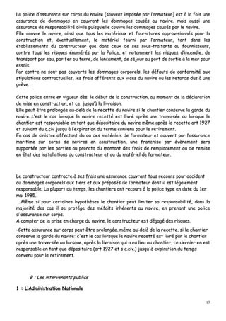17
LLaa ppoolliiccee dd’’aassssuurraannccee ssuurr ccoorrppss dduu nnaavviirree ((ssoouuvveenntt iimmppoossééee ppaarr ll’’aarrmmaatteeuurr)) eesstt àà llaa ffooiiss uunnee
aassssuurraannccee ddee ddoommmmaaggeess eenn ccoouuvvrraanntt lleess ddoommmmaaggeess ccaauussééss aauu nnaavviirree,, mmaaiiss aauussssii uunnee
aassssuurraannccee ddee rreessppoonnssaabbiilliittéé cciivviillee ppuuiissqquu’’eellllee ccoouuvvrree lleess ddoommmmaaggeess ccaauussééss ppaarr llee nnaavviirree..
EEllllee ccoouuvvrree llee nnaavviirree,, aaiinnssii qquuee ttoouuss lleess mmaattéérriiaauuxx eett ffoouurrnniittuurreess aapppprroovviissiioonnnnééss ppoouurr llaa
ccoonnssttrruuccttiioonn eett,, éévveennttuueelllleemmeenntt,, llee mmaattéérriieell ffoouurrnnii ppaarr ll’’aarrmmaatteeuurr,, ttaanntt ddaannss lleess
ééttaabblliisssseemmeennttss dduu ccoonnssttrruucctteeuurr qquuee ddaannss cceeuuxx ddee sseess ssoouuss--ttrraaiittaannttss oouu ffoouurrnniisssseeuurrss,,
ccoonnttrree ttoouuss lleess rriissqquueess éénnuumméérrééss ppaarr llaa PPoolliiccee,, eett nnoottaammmmeenntt lleess rriissqquueess dd’’iinncceennddiiee,, ddee
ttrraannssppoorrtt ppaarr eeaauu,, ppaarr ffeerr oouu tteerrrree,, ddee llaanncceemmeenntt,, ddee ssééjjoouurr aauu ppoorrtt ddee ssoorrttiiee àà llaa mmeerr ppoouurr
eessssaaiiss..
PPaarr ccoonnttrree nnee ssoonntt ppaass ccoouuvveerrttss lleess ddoommmmaaggeess ccoorrppoorreellss,, lleess ddééffaauuttss ddee ccoonnffoorrmmiittéé aauuxx
ssttiippuullaattiioonnss ccoonnttrraaccttuueelllleess,, lleess ffrraaiiss aafffféérreennttss aauuxx vviicceess dduu nnaavviirree oouu lleess rreettaarrddss dduuss àà uunnee
ggrrèèvvee..
CCeettttee ppoolliiccee eennttrree eenn vviigguueeuurr ddèèss llee ddéébbuutt ddee llaa ccoonnssttrruuccttiioonn,, aauu mmoommeenntt ddee llaa ddééccllaarraattiioonn
ddee mmiissee eenn ccoonnssttrruuccttiioonn,, eett ccee jjuussqquu’’àà llaa lliivvrraaiissoonn..
EEllllee ppeeuutt êêttrree pprroolloonnggééee aauu--ddeellàà ddee llaa rreecceettttee dduu nnaavviirree ssii llee cchhaannttiieerr ccoonnsseerrvvee llaa ggaarrddee dduu
nnaavviirree ..cc’’eesstt llee ccaass lloorrssqquuee llee nnaavviirree rreecceettttéé eesstt lliivvrréé aapprrèèss uunnee ttrraavveerrssééee oouu lloorrssqquuee llee
cchhaannttiieerr eesstt rreessppoonnssaabbllee eenn ttaanntt qquuee ddééppoossiittaaiirree dduu nnaavviirree mmêêmmee aapprrèèss llaa rreecceettttee aarrtt 11992277
eett ssuuiivvaanntt dduu cc..cciivv jjuussqquu àà ll’’eexxppiirraattiioonn dduu tteerrmmee ccoonnvveennuu ppoouurr llee rreettiirreemmeenntt..
EEnn ccaass ddee ssiinniissttrree aaffffeeccttaanntt dduu oouu ddeess mmaattéérriieellss ddee ll’’aarrmmaatteeuurr eett ccoouuvveerrtt ppaarr ll’’aassssuurraannccee
mmaarriittiimmee ssuurr ccoorrppss ddee nnaavviirreess eenn ccoonnssttrruuccttiioonn,, uunnee ffrraanncchhiissee ppaarr éévvèènneemmeenntt sseerraa
ssuuppppoorrttééee ppaarr lleess ppaarrttiieess aauu pprroorraattaa dduu mmoonnttaanntt ddeess ffrraaiiss ddee rreemmppllaacceemmeenntt oouu ddee rreemmiissee
eenn ééttaatt ddeess iinnssttaallllaattiioonnss dduu ccoonnssttrruucctteeuurr eett oouu dduu mmaattéérriieell ddee ll’’aarrmmaatteeuurr..
LLee ccoonnssttrruucctteeuurr ccoonnttrraaccttee àà sseess ffrraaiiss uunnee aassssuurraannccee ccoouuvvrraanntt ttoouuss rreeccoouurrss ppoouurr aacccciiddeenntt
oouu ddoommmmaaggeess ccoorrppoorreellss aauuxx ttiieerrss eett aauuxx pprrééppoossééss ddee ll’’aarrmmaatteeuurr ddoonntt iill eesstt llééggaalleemmeenntt
rreessppoonnssaabbllee.. LLaa pplluuppaarrtt dduu tteemmppss,, lleess cchhaannttiieerrss oonntt rreeccoouurrss àà llaa ppoolliiccee ttyyppee eenn ddaattee dduu 11eerr
mmaaii 11998855..
......MMêêmmee ssii ppoouurr cceerrttaaiinneess hhyyppootthhèèsseess llee cchhaannttiieerr ppeeuutt lliimmiitteerr ssaa rreessppoonnssaabbiilliittéé,, ddaannss llaa
mmaajjoorriittéé ddeess ccaass iill ssee pprroottééggee ddeess mmééffaaiittss iinnhhéérreennttss aauu nnaavviirree,, eenn pprreennaanntt uunnee ppoolliiccee
dd''aassssuurraannccee ssuurr ccoorrppss..
AA ccoommpptteerr ddee llaa pprriissee eenn cchhaarrggee dduu nnaavviirree,, llee ccoonnssttrruucctteeuurr eesstt ddééggaaggéé ddeess rriissqquueess..
--CCeettttee aassssuurraannccee ssuurr ccoorrppss ppeeuutt êêttrree pprroolloonnggééee,, mmêêmmee aauu--ddeellàà ddee llaa rreecceettttee,, ssii llee cchhaannttiieerr
ccoonnsseerrvvee llaa ggaarrddee dduu nnaavviirree:: cc''eesstt llee ccaass lloorrssqquuee llee nnaavviirree rreecceettttéé eesstt lliivvrréé ppaarr llee cchhaannttiieerr
aapprrèèss uunnee ttrraavveerrssééee oouu lloorrssqquuee,, aapprrèèss llaa lliivvrraaiissoonn qquuii aa eeuu lliieeuu aauu cchhaannttiieerr,, ccee ddeerrnniieerr eenn eesstt
rreessppoonnssaabbllee eenn ttaanntt qquuee ddééppoossiittaaiirree ((aarrtt 11992277 eett ss cc..cciivv..)) jjuussqquu''àà eexxppiirraattiioonn dduu tteemmppss
ccoonnvveennuu ppoouurr llee rreettiirreemmeenntt..
BB :: LLeess iinntteerrvveennaannttss ppuubblliiccss
11 :: LL’’AAddmmiinniissttrraattiioonn NNaattiioonnaallee
 
