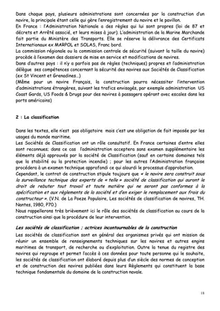 18
DDaannss cchhaaqquuee ppaayyss,, pplluussiieeuurrss aaddmmiinniissttrraattiioonnss ssoonntt ccoonncceerrnnééeess ppaarr llaa ccoonnssttrruuccttiioonn dd’’uunn
nnaavviirree,, llaa pprriinncciippaallee ééttaanntt cceellllee qquuii ggèèrree ll’’eennrreeggiissttrreemmeenntt dduu nnaavviirree eett llee ppaavviilllloonn..
EEnn FFrraannccee :: ll’’AAddmmiinniissttrraattiioonn NNaattiioonnaallee aa ddeess rrèègglleess qquuii lluuii ssoonntt pprroopprreess ((llooii ddee 8877 eett
ddééccrreettss eett AArrrrêêttéé aassssoocciiéé,, eett lleeuurrss mmiisseess àà jjoouurr)).. LL’’aaddmmiinniissttrraattiioonn ddee llaa MMaarriinnee MMaarrcchhaannddee
ffaaiitt ppaarrttiiee dduu MMiinniissttèèrree ddeess TTrraannssppoorrttss.. EEllllee ssee rréésseerrvvee llaa ddéélliivvrraannccee ddeess CCeerrttiiffiiccaattss
IInntteerrnnaattiioonnaauuxx eexx MMAARRPPOOLL eett SSOOLLAASS,, FFrraanncc bboorrdd..
LLaa ccoommmmiissssiioonn rrééggiioonnaallee oouu llaa ccoommmmiissssiioonn cceennttrraallee ddee ssééccuurriittéé ((ssuuiivvaanntt llaa ttaaiillllee dduu nnaavviirree))
pprrooccèèddee àà ll’’eexxaammeenn ddeess ddoossssiieerrss ddee mmiissee eenn sseerrvviiccee eett mmooddiiffiiccaattiioonnss ddee nnaavviirreess..
DDaannss dd’’aauuttrreess ppaayyss :: iill nn’’yy aa ppaarrffooiiss ppaass ddee rrèègglleess ((tteecchhnniiqquueess)) pprroopprreess eett ll’’aaddmmiinniissttrraattiioonn
ddééllèègguuee sseess ccoommppéétteenncceess ccoonncceerrnnaanntt llaa ssééccuurriittéé ddeess nnaavviirreess aauuxx SSoocciiééttééss ddee CCllaassssiiffiiccaattiioonn
((eexx SStt VViinncceenntt eett GGrreennaaddiinneess……))
((MMêêmmee ppoouurr uunn nnaavviirree FFrraannççaaiiss,, llaa ccoonnssttrruuccttiioonn ppoouurrrraa nnéécceessssiitteerr ll’’iinntteerrvveennttiioonn
dd’’aaddmmiinniissttrraattiioonnss ééttrraannggèèrreess,, ssuuiivvaanntt lleess ttrraaffiiccss eennvviissaaggééss,, ppaarr eexxeemmppllee aaddmmiinniissttrraattiioonn UUSS
CCooaasstt GGaarrddss,, UUSS FFooooddss && DDrruuggss ppoouurr ddeess nnaavviirreess àà ppaassssaaggeerrss ooppéérraanntt aavveecc eessccaalleess ddaannss lleess
ppoorrttss aamméérriiccaaiinnss))
22 :: LLaa ccllaassssiiffiiccaattiioonn
DDaannss lleess tteexxtteess,, eellllee nn’’eesstt ppaass oobblliiggaattooiirree mmaaiiss cc’’eesstt uunnee oobblliiggaattiioonn ddee ffaaiitt iimmppoossééee ppaarr lleess
uussaaggeess dduu mmoonnddee mmaarriittiimmee..
LLeess SSoocciiééttééss ddee CCllaassssiiffiiccaattiioonn oonntt uunn rrôôllee ccoonnssuullttaattiiff.. EEnn FFrraannccee cceerrttaaiinneess dd’’eennttrree eelllleess
ssoonntt rreeccoonnnnuueess;; ddaannss ccee ccaass ll’’aaddmmiinniissttrraattiioonn aacccceepptteerraa ssaannss eexxaammeenn ssuupppplléémmeennttaaiirree lleess
éélléémmeennttss ddééjjàà aapppprroouuvvééss ppaarr llaa ssoocciiééttéé ddee CCllaassssiiffiiccaattiioonn ((ssaauuff eenn cceerrttaaiinnss ddoommaaiinneess tteellss
qquuee llaa ssttaabbiilliittéé oouu llaa pprrootteeccttiioonn iinncceennddiiee)) ;; ppoouurr lleess aauuttrreess ll’’AAddmmiinniissttrraattiioonn ffrraannççaaiissee
pprrooccééddeerraa àà uunn eexxaammeenn tteecchhnniiqquuee aapppprrooffoonnddii ccee qquuii aalloouurrddii llee pprroocceessssuuss dd’’aapppprroobbaattiioonn..
CCeeppeennddaanntt,, llee ccoonnttrraatt ddee ccoonnssttrruuccttiioonn ssttiippuullee ttoouujjoouurrss qquuee «« llee nnaavviirree sseerraa ccoonnssttrruuiitt ssoouuss
llaa ssuurrvveeiillllaannccee tteecchhnniiqquuee ddeess eexxppeerrttss ddee «« tteellllee »» ssoocciiééttéé ddee ccllaassssiiffiiccaattiioonn qquuii aauurroonntt llee
ddrrooiitt ddee rreebbuutteerr ttoouutt ttrraavvaaiill eett ttoouuttee mmaattiièèrree qquuii nnee sseerroonntt ppaass ccoonnffoorrmmeess àà llaa
ssppéécciiffiiccaattiioonn eett aauuxx rrèègglleemmeennttss ddee llaa ssoocciiééttéé eett dd’’eenn eexxiiggeerr llee rreemmppllaacceemmeenntt aauuxx ffrraaiiss dduu
ccoonnssttrruucctteeuurr »».. ((VV..NN.. ddee LLaa PPooeezzee PPooppuullaaiirree,, LLeess ssoocciiééttééss ddee ccllaassssiiffiiccaattiioonn ddee nnaavviirreess,, TTHH..
NNaanntteess,, 11998800,, PP7700..))
NNoouuss rraappppeelllleerroonnss ttrrèèss bbrriièèvveemmeenntt iiccii llee rrôôllee ddeess ssoocciiééttééss ddee ccllaassssiiffiiccaattiioonn aauu ccoouurrss ddee llaa
ccoonnssttrruuccttiioonn aaiinnssii qquuee llaa pprrooccéédduurree ddee lleeuurr iinntteerrvveennttiioonn..
LLeess ssoocciiééttééss ddee ccllaassssiiffiiccaattiioonn ;; aaccttrriicceess iinnccoonnttoouurrnnaabblleess ddee llaa ccoonnssttrruuccttiioonn
LLeess ssoocciiééttééss ddee ccllaassssiiffiiccaattiioonn ssoonntt eenn ggéénnéérraall ddeess oorrggaanniissmmeess pprriivvééss qquuii oonntt mmiissssiioonn ddee
rrééuunniirr uunn eennsseemmbbllee ddee rreennsseeiiggnneemmeennttss tteecchhnniiqquueess ssuurr lleess nnaavviirreess eett aauuttrreess eennggiinnss
mmaarriittiimmeess ddee ttrraannssppoorrtt,, ddee rreecchheerrcchhee oouu dd’’eexxppllooiittaattiioonn.. OOuuttrree llaa tteennuuee dduu rreeggiissttrree ddeess
nnaavviirreess qquuii rreeggrroouuppee eett ppeerrmmeett ll’’aaccccèèss àà cceess ddoonnnnééeess ppoouurr ttoouuttee ppeerrssoonnnnee qquuii llee ssoouuhhaaiittee,,
lleess ssoocciiééttééss ddee ccllaassssiiffiiccaattiioonn oonntt ééllaabboorréé ddeeppuuiiss pplluuss dd’’uunn ssiièèccllee ddeess nnoorrmmeess ddee ccoonncceeppttiioonn
eett ddee ccoonnssttrruuccttiioonn ddeess nnaavviirreess ppuubblliiééeess ddaannss lleeuurrss RRèègglleemmeennttss qquuii ccoonnssttiittuueenntt llaa bbaassee
tteecchhnniiqquuee ffoonnddaammeennttaallee dduu ddoommaaiinnee ddee llaa ccoonnssttrruuccttiioonn nnaavvaallee..
 