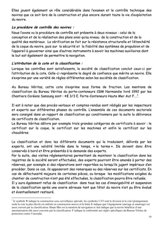 19
EElllleess jjoouueenntt ééggaalleemmeenntt uunn rrôôllee ccoonnssiiddéérraabbllee ddaannss ll’’eexxaammeenn eett llee ccoonnttrrôôllee tteecchhnniiqquuee ddeess
nnaavviirreess qquuee ccee ssooiitt lloorrss ddee llaa ccoonnssttrruuccttiioonn eett pplluuss eennccoorree dduurraanntt ttoouuttee llaa vviiee dd’’eexxppllooiittaattiioonn
dduu nnaavviirree..
LLaa pprrooccéédduurree ddee ccoonnttrrôôllee ddeess nnaavviirreess ::
NNoouuss ll’’aavvoonnss vvuu llaa pprrooccéédduurree ddee ccoonnttrrôôllee eesstt pprréésseennttee àà ddeeuuxx nniivveeaauuxx :: cceelluuii ddee llaa
ccoonncceeppttiioonn eett ddee llaa rrééaalliissaattiioonn ddeess ppllaannss aaiinnssii qquu’’aauu nniivveeaauu ddee llaa ccoonnssttrruuccttiioonn eett ddee llaa
qquuaalliittéé ddeess mmaattéérriiaauuxx.. LLaa vvéérriiffiiccaattiioonn ssee ffaaiitt ssuurr llaa rrééssiissttaannccee ssttrruuccttuurreellllee eett ll’’ééttaanncchhééiittéé
ddee llaa ccooqquuee dduu nnaavviirree,, ppuuiiss ssuurr llaa ssééccuurriittéé eett llaa ffiiaabbiilliittéé ddeess ssyyssttèèmmeess ddee pprrooppuullssiioonn eett ddee
ll’’aappppaarreeiill àà ggoouuvveerrnneerr aaiinnssii qquuee dd’’aauuttrreess iinnssttrruummeennttss àà ssaavvooiirr lleess mmaacchhiinneess aauuxxiilliiaaiirreess ddoonntt
llee bbuutt eesstt ééggaalleemmeenntt ddee ppeerrmmeettttrree llaa nnaavviiggaattiioonn..
LL’’aattttrriibbuuttiioonn ddee llaa ccoottee eett llaa ccllaassssiiffiiccaattiioonn ::
LLoorrssqquuee lleess ccoonnttrrôôlleess ssoonntt ssaattiissffaaiissaannttss,, llaa ssoocciiééttéé ddee ccllaassssiiffiiccaattiioonn ccoonncclluutt cceeuuxx--ccii ppaarr
ll’’aattttrriibbuuttiioonn ddee llaa ccoottee.. CCeellllee--ccii rreepprréésseennttee llee ddeeggrréé ddee ccoonnffiiaannccee qquuee mméérriittee uunn nnaavviirree.. EEllllee
ss’’eexxpprriimmee ppaarr uunnee vvaarriiééttéé ddee rrèègglleess ddiifffféérreenntteess sseelloonn lleess ssoocciiééttééss ddee ccllaassssiiffiiccaattiioonn..
AAuu BBuurreeaauu VVéérriittaass,, cceettttee ccoottee ss’’eexxpprriimmee ssoouuss ffoorrmmee ddee ffrraaccttiioonn.. LLeess mmeennttiioonnss ddee
ccllaassssiiffiiccaattiioonn dduu BBuurreeaauu VVéérriittaass dduu ppoorrttee--ccoonntteenneeuurrss CCGGMM NNoorrmmaannddiiee lliivvrréé 11999922 ppaarr lleess
CChhaannttiieerrss CCoorrééeennss SSaammssuunngg ssoonntt :: II 33//33 EE.. PPoorrttee--CCoonntteenneeuurrss HHaauuttee MMeerr AAuutt FF……..11
..
IIll eesstt àà nnootteerr qquuee ddeess pprrooccèèss--vveerrbbaauuxx eett ccoommpptteess--rreenndduuss ssoonntt rrééddiiggééss ppaarr lleess iinnssppeecctteeuurrss
eett eexxppeerrttss aauuxx ddiifffféérreenntteess pphhaasseess dduu ccoonnttrrôôllee.. LL’’eennsseemmbbllee ddee cceess ddooccuummeennttss sseeccttoorriieellss
sseerraa ccoonnssiiggnnéé ddaannss uunn rraappppoorrtt ddee ccllaassssiiffiiccaattiioonn qquuii ccoonnddiittiioonnnneerraa ppaarr llaa ssuuiittee llaa ddéélliivvrraannccee
ddee cceerrttiiffiiccaattss ddee ccllaassssiiffiiccaattiioonn..
LLee BBuurreeaauu VVéérriittaass ddéélliivvrree ppaarr eexxeemmppllee ttrrooiiss ggrraannddeess ccaattééggoorriieess ddee cceerrttiiffiiccaattss àà ssaavvooiirr :: llee
cceerrttiiffiiccaatt ssuurr llaa ccooqquuee,, llee cceerrttiiffiiccaatt ssuurr lleess mmaacchhiinneess eett eennffiinn llee cceerrttiiffiiccaatt ssuurr lleess
cchhaauuddiièèrreess..
LLaa ccllaassssiiffiiccaattiioonn eett ddoonncc lleess ddiifffféérreennttss ddooccuummeennttss qquuii llaa ttrraadduuiisseenntt,, ddéélliivvrrééss ppaarr lleess
eexxppeerrttss,, oonntt uunnee vvaalliiddiittéé lliimmiittééee ddaannss llee tteemmppss,, «« llee tteerrmmee »».. IIllss ddooiivveenntt ddoonncc êêttrree
ccoonnsseerrvvééss àà bboorrdd eett êêttrree pprréésseennttééss àà llaa ddeemmaannddee ddeess eexxppeerrttss..
PPaarr llaa ssuuiittee,, ddeess vviissiitteess rréégglleemmeennttaaiirreess ppeerrmmeettttaanntt ddee mmaaiinntteenniirr llaa ccllaassssiiffiiccaattiioonn ddaannss lleess
rreeggiissttrreess ddee llaa ssoocciiééttéé sseerroonntt eeffffeeccttuuééeess,, ddeess eexxppeerrttss ppoouurrrroonntt êêttrree aammeennééss àà ppoorrtteerr ddeess
rréésseerrvveess,, ppaarr eexxeemmppllee ssii ddeess rrééppaarraattiioonnss ssoonntt rreeppoorrttééeess oouu lloorrssqquu’’iillss jjuuggeenntt iimmppéérriieeuuxx dd’’eenn
pprrooccééddeerr.. DDaannss ccee ccaass,, iillss aappppoosseerroonntt ddeess rreemmaarrqquueess oouu ddeess rréésseerrvveess ssuurr lleess cceerrttiiffiiccaattss.. EEnn
ccaass ddee ddééffeeccttuuoossiittéé mmaajjeeuurree ddee cceerrttaaiinneess ppiièècceess,, oouu lloorrssqquuee lleess mmooddiiffiiccaattiioonnss eexxiiggééeess dduu
cchhaannttiieerr ddee ccoonnssttrruuccttiioonn nn’’oonntt ppaass ééttéé eeffffeeccttuuééeess,, llaa ccllaassssiiffiiccaattiioonn ppoouurrrraa êêttrree rreeffuussééee..
IIll yy aauurraa ééggaalleemmeenntt rreeffuuss ddee ccllaassssiiffiiccaattiioonn ddaannss ttoouuss lleess ccaass dd’’iinnnnaavviiggaabbiilliittéé eett ssuussppeennssiioonn
ddee llaa ccllaassssiiffiiccaattiioonn aapprrèèss uunnee aavvaarriiee sséérriieeuussee ttaanntt qquuee ll’’ééttaatt dduu nnaavviirree nn’’aaiitt ppuu êêttrree éévvaalluuéé
eett éévveennttuueelllleemmeenntt rreessttaauurréé..
1
le symbole indique la construction sous surveillance spéciale, les symboles I 3/3 sont la division et la cote (pratiquement
seule la cote la plus élevée est utilisée en construction neuve) et la lettre E indique que l’équipement (ancrage et amarrage) est
aussi couvert par la classification. Haute Mer est la mention de navigation et Aut indique que la navire bénéficie d’une
automatisation elle aussi couverte par la classification. F indique la conformité aux règles spécifiques du Bureau Véritas de
protection contre l’incendie.
 