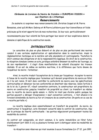 2
SSeeccttiioonn 33 :: LL’’aaccttiioonn eenn ggaarraannttiiee ddeess vviicceess ccaacchhééss ..............................................................................................................................................................................6666
CCéérréémmoonniiee ddee LLiivvrraaiissoonn dduu NNaavviirree ddee CCrrooiissiièèrree «« EEUURROOPPEEAANN VVIISSIIOONN »»
aauuxx CChhaannttiieerrss ddee LL’’AAttllaannttiiqquuee
RReemmeerrcciieemmeennttss
JJee ssoouuhhaaiittee iiccii eexxpprriimmeerr mmeess rreemmeerrcciieemmeennttss àà MM.. CChhrriissttiiaann SSccaappeell eett MM.. PPiieerrrree
BBoonnaassssiieess,, aaiinnssii qquu’’àà MM MMaarrcc DDeebbrraayy eett MM PPiieerrrree LLeeffeebbvvrree ppoouurr lleeuurr bbiieennvveeiillllaannccee eett ll’’aaiiddee
pprréécciieeuussee qquu’’iillss mm’’oonntt aappppoorrttéé lloorrss ddee mmeess rreecchheerrcchheess.. JJee lleeuurr ssuuiiss ppaarrttiiccuulliièèrreemmeenntt
rreeccoonnnnaaiissssaannttee ppoouurr lleeuurr vvoolloonnttéé ddee ffaaiirree ppaarrttaaggeerr lleeuurr ssaavvooiirr eett lleeuurr eexxppéérriieennccee ddaannss llee
ddoommaaiinnee ssii ssppéécciiffiiqquuee ddee llaa ccoonnssttrruuccttiioonn nnaavvaallee..
IINNTTRROODDUUCCTTIIOONN
LLee ccaarraaccttèèrree ddee pplluuss eenn pplluuss ééllaabboorréé eett ddee pplluuss eenn pplluuss ppeerrffeeccttiioonnnnéé ddeess nnaavviirreess
ccoonndduuiitt àà uunnee cceerrttaaiinnee ssoopphhiissttiiccaattiioonn eett ssppéécciiaalliissaattiioonn ddaannss llaa ccoonnssttrruuccttiioonn.. AAuussssii llaa
rréégglleemmeennttaattiioonn tteecchhnniiqquuee eenn llaa mmaattiièèrree eesstt--eellllee aabboonnddaannttee eett ccoonnttrraaiiggnnaannttee.. TToouutteeffooiiss llee
ddrrooiitt ccoommmmuunn ddeess oobblliiggaattiioonnss eett ddee llaa rreessppoonnssaabbiilliittéé ss’’aapppplliiqquuee.. EEnn ddrrooiitt ddee llaa ccoonnssttrruuccttiioonn,,
llaa rréécceeppttiioonn ss’’aannaallyyssee ccoommmmee uunn aaccttee jjuurriiddiiqquuee uunniillaattéérraall éémmaannaanntt dduu mmaaîîttrree ddee ll’’oouuvvrraaggee,, oouu
ddee ssoonn rreepprréésseennttaanntt :: iill ss’’aaggiitt dd’’uunnee mmaanniiffeessttaattiioonn ddee vvoolloonnttéé dd’’aacccceepptteerr lleess ttrraavvaauuxx
rrééaalliissééss.. IIll eenn eesstt ddee mmêêmmee eenn mmaattiièèrree mmaarriittiimmee,, àà llaa ddiifffféérreennccee qquuee ll’’aaccttee éémmaannee ddee
ll’’aaccqquuéérreeuurr dduu nnaavviirree :: ll’’aarrmmaatteeuurr..
AAiinnssii,, llaa rreecceettttee ttrraadduuiitt ll’’aacccceeppttaattiioonn ddee llaa cchhoossee ppaarr ll’’aaccqquuéérreeuurr.. AAcccceepptteerr llee nnaavviirree
àà ll’’iissssuuee ddee llaa rreecceettttee iimmpplliiqquuee ppoouurr ll’’aarrmmaatteeuurr qquu’’iill ddeevviieenntt pprroopprriiééttaaiirree dduu nnaavviirree eenn ll’’ééttaatt
ooùù iill lluuii eesstt rreemmiiss.. IIll ddooiitt ddoonncc ccoonnttrrôôlleerr llaa ccoonnffoorrmmiittéé dduu nnaavviirree aavveecc lleess ssppéécciiffiiccaattiioonnss
ccoonnttrraaccttuueelllleess eett ddéénnoonncceerr lleess nnoonn ccoonnffoorrmmiittééss eenn éémmeettttaanntt ddeess rréésseerrvveess.. SSeelloonn ll’’aarrttiiccllee 66
ddee llaa llooii dduu 33 jjaannvviieerr 6677,, ««SSaauuff ccoonnvveennttiioonn ccoonnttrraaiirree,, llee ccoonnssttrruucctteeuurr eesstt pprroopprriiééttaaiirree dduu
nnaavviirree eenn ccoonnssttrruuccttiioonn jjuussqquu’’aauu ttrraannssffeerrtt ddee pprroopprriiééttéé aauu cclliieenntt.. LLee ttrraannssffeerrtt ssee rrééaalliissee
aavveecc llaa rreecceettttee dduu nnaavviirree aapprrèèss eessssaaiiss.. »».. CCeettttee llooii nn’’eesstt ppaass dd’’oorrddrree ppuubblliicc ppuuiissqquuee lleess
ppaarrttiieess ppeeuuvveenntt yy ddéérrooggeerr ((ll’’eexxpprreessssiioonn «« ssaauuff ccoonnvveennttiioonn ccoonnttrraaiirree…… »» ffaaiitt aalllluussiioonn àà llaa
lliivvrraaiissoonn éécchheelloonnnnééee dduu nnaavviirree aauu ffuurr eett àà mmeessuurree ddee ssaa ccoonnssttrruuccttiioonn.. OOnn ppaarrllee eenn ccee ccaass ddee
«« rreecceettttee ppaarrttiieellllee »»))
LLaa rreecceettttee iimmpplliiqquuee ddoonncc eesssseennttiieelllleemmeenntt uunn ttrraannssffeerrtt ddee pprroopprriiééttéé dduu nnaavviirree,, dduu
ccoonnssttrruucctteeuurr àà ll’’aaccqquuéérreeuurr,, aaccttee lliibbrreemmeenntt ccoonncceerrttéé ddaannss llee ccoonnttrraatt ddee ccoonnssttrruuccttiioonn,, rrééggii
ppaarr llee pprriinncciippee ddee lliibbeerrttéé ccoonnttrraaccttuueellllee :: lleess ppaarrttiieess nnééggoocciieerroonntt pprraattiiqquueemmeenntt ttoouutteess lleess
mmooddaalliittééss dduu ccoonnttrraatt..
CCee ccoonnttrraatt eesstt ccoommppaarraabbllee,, eenn ddrrooiitt ccoommmmuunn,, àà llaa vveennttee iimmmmoobbiilliièèrree eenn ll’’ééttaatt ffuuttuurr
dd’’aacchhèèvveemmeenntt ((aarrtt 11660011--33 cciivv)) oouu pplluussiieeuurrss ffoorrmmeess ssoonntt àà ddiissttiinngguueerr sseelloonn lleess mmooddaalliittééss dduu
ttrraannssffeerrtt ::
--llaa rréécceeppttiioonn ssaannss rréésseerrvveess qquuii nn’’eesstt ssoouummiissee àà aauuccuunn ffoorrmmaalliissmmee ((cciivv 33°° 1122 jjuuiinn 11999911
 