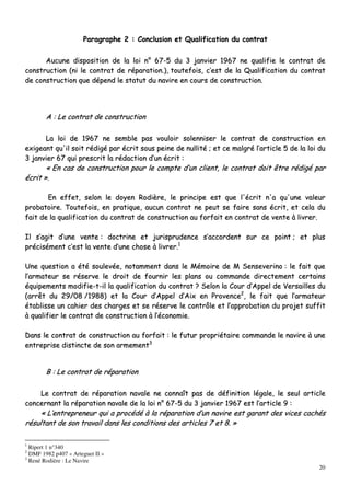 20
PPaarraaggrraapphhee 22 :: CCoonncclluussiioonn eett QQuuaalliiffiiccaattiioonn dduu ccoonnttrraatt
AAuuccuunnee ddiissppoossiittiioonn ddee llaa llooii nn°° 6677--55 dduu 33 jjaannvviieerr 11996677 nnee qquuaalliiffiiee llee ccoonnttrraatt ddee
ccoonnssttrruuccttiioonn ((nnii llee ccoonnttrraatt ddee rrééppaarraattiioonn..)),, ttoouutteeffooiiss,, cc’’eesstt ddee llaa QQuuaalliiffiiccaattiioonn dduu ccoonnttrraatt
ddee ccoonnssttrruuccttiioonn qquuee ddééppeenndd llee ssttaattuutt dduu nnaavviirree eenn ccoouurrss ddee ccoonnssttrruuccttiioonn..
AA :: LLee ccoonnttrraatt ddee ccoonnssttrruuccttiioonn
LLaa llooii ddee 11996677 nnee sseemmbbllee ppaass vvoouullooiirr ssoolleennnniisseerr llee ccoonnttrraatt ddee ccoonnssttrruuccttiioonn eenn
eexxiiggeeaanntt qquu''iill ssooiitt rrééddiiggéé ppaarr ééccrriitt ssoouuss ppeeiinnee ddee nnuulllliittéé ;; eett ccee mmaallggrréé ll’’aarrttiiccllee 55 ddee llaa llooii dduu
33 jjaannvviieerr 6677 qquuii pprreessccrriitt llaa rrééddaaccttiioonn dd’’uunn ééccrriitt ::
«« EEnn ccaass ddee ccoonnssttrruuccttiioonn ppoouurr llee ccoommppttee dd’’uunn cclliieenntt,, llee ccoonnttrraatt ddooiitt êêttrree rrééddiiggéé ppaarr
ééccrriitt »»..
EEnn eeffffeett,, sseelloonn llee ddooyyeenn RRooddiièèrree,, llee pprriinncciippee eesstt qquuee ll''ééccrriitt nn''aa qquu''uunnee vvaalleeuurr
pprroobbaattooiirree.. TToouutteeffooiiss,, eenn pprraattiiqquuee,, aauuccuunn ccoonnttrraatt nnee ppeeuutt ssee ffaaiirree ssaannss ééccrriitt,, eett cceellaa dduu
ffaaiitt ddee llaa qquuaalliiffiiccaattiioonn dduu ccoonnttrraatt ddee ccoonnssttrruuccttiioonn aauu ffoorrffaaiitt eenn ccoonnttrraatt ddee vveennttee àà lliivvrreerr..
IIll ss’’aaggiitt dd’’uunnee vveennttee :: ddooccttrriinnee eett jjuurriisspprruuddeennccee ss’’aaccccoorrddeenntt ssuurr ccee ppooiinntt ;; eett pplluuss
pprréécciisséémmeenntt cc’’eesstt llaa vveennttee dd’’uunnee cchhoossee àà lliivvrreerr..11
UUnnee qquueessttiioonn aa ééttéé ssoouulleevvééee,, nnoottaammmmeenntt ddaannss llee MMéémmooiirree ddee MM SSeennsseevveerriinnoo :: llee ffaaiitt qquuee
ll’’aarrmmaatteeuurr ssee rréésseerrvvee llee ddrrooiitt ddee ffoouurrnniirr lleess ppllaannss oouu ccoommmmaannddee ddiirreecctteemmeenntt cceerrttaaiinnss
ééqquuiippeemmeennttss mmooddiiffiiee--tt--iill llaa qquuaalliiffiiccaattiioonn dduu ccoonnttrraatt ?? SSeelloonn llaa CCoouurr dd’’AAppppeell ddee VVeerrssaaiilllleess dduu
((aarrrrêêtt dduu 2299//0088 //11998888)) eett llaa CCoouurr dd’’AAppppeell dd’’AAiixx eenn PPrroovveennccee22
,, llee ffaaiitt qquuee ll’’aarrmmaatteeuurr
ééttaabblliissssee uunn ccaahhiieerr ddeess cchhaarrggeess eett ssee rréésseerrvvee llee ccoonnttrrôôllee eett ll’’aapppprroobbaattiioonn dduu pprroojjeett ssuuffffiitt
àà qquuaalliiffiieerr llee ccoonnttrraatt ddee ccoonnssttrruuccttiioonn àà ll’’ééccoonnoommiiee..
DDaannss llee ccoonnttrraatt ddee ccoonnssttrruuccttiioonn aauu ffoorrffaaiitt :: llee ffuuttuurr pprroopprriiééttaaiirree ccoommmmaannddee llee nnaavviirree àà uunnee
eennttrreepprriissee ddiissttiinnccttee ddee ssoonn aarrmmeemmeenntt33
BB :: LLee ccoonnttrraatt ddee rrééppaarraattiioonn
LLee ccoonnttrraatt ddee rrééppaarraattiioonn nnaavvaallee nnee ccoonnnnaaîîtt ppaass ddee ddééffiinniittiioonn llééggaallee,, llee sseeuull aarrttiiccllee
ccoonncceerrnnaanntt llaa rrééppaarraattiioonn nnaavvaallee ddee llaa llooii nn°° 6677--55 dduu 33 jjaannvviieerr 11996677 eesstt ll’’aarrttiiccllee 99 ::
«« LL’’eennttrreepprreenneeuurr qquuii aa pprrooccééddéé àà llaa rrééppaarraattiioonn dd’’uunn nnaavviirree eesstt ggaarraanntt ddeess vviicceess ccaacchhééss
rrééssuullttaanntt ddee ssoonn ttrraavvaaiill ddaannss lleess ccoonnddiittiioonnss ddeess aarrttiicclleess 77 eett 88.. »»
1
Ripert 1 n°340
2
DMF 1982 p407 « Arteguet II »
3
René Rodière : Le Navire
 