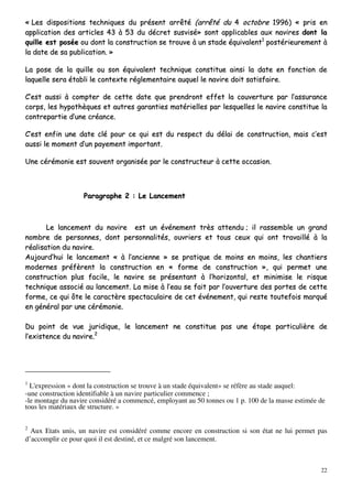 22
«« LLeess ddiissppoossiittiioonnss tteecchhnniiqquueess dduu pprréésseenntt aarrrrêêttéé ((aarrrrêêttéé dduu 44 ooccttoobbrree 11999966)) «« pprriiss eenn
aapppplliiccaattiioonn ddeess aarrttiicclleess 4433 àà 5533 dduu ddééccrreett ssuussvviisséé»» ssoonntt aapppplliiccaabblleess aauuxx nnaavviirreess ddoonntt llaa
qquuiillllee eesstt ppoossééee oouu ddoonntt llaa ccoonnssttrruuccttiioonn ssee ttrroouuvvee àà uunn ssttaaddee ééqquuiivvaalleenntt11
ppoossttéérriieeuurreemmeenntt àà
llaa ddaattee ddee ssaa ppuubblliiccaattiioonn.. »»
LLaa ppoossee ddee llaa qquuiillllee oouu ssoonn ééqquuiivvaalleenntt tteecchhnniiqquuee ccoonnssttiittuuee aaiinnssii llaa ddaattee eenn ffoonnccttiioonn ddee
llaaqquueellllee sseerraa ééttaabbllii llee ccoonntteexxttee rréégglleemmeennttaaiirree aauuqquueell llee nnaavviirree ddooiitt ssaattiissffaaiirree..
CC’’eesstt aauussssii àà ccoommpptteerr ddee cceettttee ddaattee qquuee pprreennddrroonntt eeffffeett llaa ccoouuvveerrttuurree ppaarr ll’’aassssuurraannccee
ccoorrppss,, lleess hhyyppootthhèèqquueess eett aauuttrreess ggaarraannttiieess mmaattéérriieelllleess ppaarr lleessqquueelllleess llee nnaavviirree ccoonnssttiittuuee llaa
ccoonnttrreeppaarrttiiee dd’’uunnee ccrrééaannccee..
CC’’eesstt eennffiinn uunnee ddaattee cclléé ppoouurr ccee qquuii eesstt dduu rreessppeecctt dduu ddééllaaii ddee ccoonnssttrruuccttiioonn,, mmaaiiss cc’’eesstt
aauussssii llee mmoommeenntt dd’’uunn ppaayyeemmeenntt iimmppoorrttaanntt..
UUnnee ccéérréémmoonniiee eesstt ssoouuvveenntt oorrggaanniissééee ppaarr llee ccoonnssttrruucctteeuurr àà cceettttee ooccccaassiioonn..
PPaarraaggrraapphhee 22 :: LLee LLaanncceemmeenntt
LLee llaanncceemmeenntt dduu nnaavviirree eesstt uunn éévvéénneemmeenntt ttrrèèss aatttteenndduu ;; iill rraasssseemmbbllee uunn ggrraanndd
nnoommbbrree ddee ppeerrssoonnnneess,, ddoonntt ppeerrssoonnnnaalliittééss,, oouuvvrriieerrss eett ttoouuss cceeuuxx qquuii oonntt ttrraavvaaiilllléé àà llaa
rrééaalliissaattiioonn dduu nnaavviirree..
AAuujjoouurrdd’’hhuuii llee llaanncceemmeenntt «« àà ll’’aanncciieennnnee »» ssee pprraattiiqquuee ddee mmooiinnss eenn mmooiinnss,, lleess cchhaannttiieerrss
mmooddeerrnneess pprrééffèèrreenntt llaa ccoonnssttrruuccttiioonn eenn «« ffoorrmmee ddee ccoonnssttrruuccttiioonn »»,, qquuii ppeerrmmeett uunnee
ccoonnssttrruuccttiioonn pplluuss ffaacciillee,, llee nnaavviirree ssee pprréésseennttaanntt àà ll’’hhoorriizzoonnttaall,, eett mmiinniimmiissee llee rriissqquuee
tteecchhnniiqquuee aassssoocciiéé aauu llaanncceemmeenntt.. LLaa mmiissee àà ll’’eeaauu ssee ffaaiitt ppaarr ll’’oouuvveerrttuurree ddeess ppoorrtteess ddee cceettttee
ffoorrmmee,, ccee qquuii ôôttee llee ccaarraaccttèèrree ssppeeccttaaccuullaaiirree ddee cceett éévvéénneemmeenntt,, qquuii rreessttee ttoouutteeffooiiss mmaarrqquuéé
eenn ggéénnéérraall ppaarr uunnee ccéérréémmoonniiee..
DDuu ppooiinntt ddee vvuuee jjuurriiddiiqquuee,, llee llaanncceemmeenntt nnee ccoonnssttiittuuee ppaass uunnee ééttaappee ppaarrttiiccuulliièèrree ddee
ll’’eexxiisstteennccee dduu nnaavviirree..22
1
L'expression « dont la construction se trouve à un stade équivalent» se réfère au stade auquel:
-une construction identifiable à un navire particulier commence ;
-le montage du navire considéré a commencé, employant au 50 tonnes ou 1 p. 100 de la masse estimée de
tous les matériaux de structure. »
2
Aux Etats unis, un navire est considéré comme encore en construction si son état ne lui permet pas
d’accomplir ce pour quoi il est destiné, et ce malgré son lancement.
 
