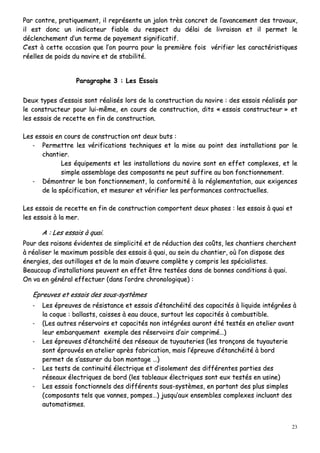 23
PPaarr ccoonnttrree,, pprraattiiqquueemmeenntt,, iill rreepprréésseennttee uunn jjaalloonn ttrrèèss ccoonnccrreett ddee ll’’aavvaanncceemmeenntt ddeess ttrraavvaauuxx,,
iill eesstt ddoonncc uunn iinnddiiccaatteeuurr ffiiaabbllee dduu rreessppeecctt dduu ddééllaaii ddee lliivvrraaiissoonn eett iill ppeerrmmeett llee
ddéécclleenncchheemmeenntt dd’’uunn tteerrmmee ddee ppaayyeemmeenntt ssiiggnniiffiiccaattiiff..
CC’’eesstt àà cceettttee ooccccaassiioonn qquuee ll’’oonn ppoouurrrraa ppoouurr llaa pprreemmiièèrree ffooiiss vvéérriiffiieerr lleess ccaarraaccttéérriissttiiqquueess
rrééeelllleess ddee ppooiiddss dduu nnaavviirree eett ddee ssttaabbiilliittéé..
PPaarraaggrraapphhee 33 :: LLeess EEssssaaiiss
DDeeuuxx ttyyppeess dd’’eessssaaiiss ssoonntt rrééaalliissééss lloorrss ddee llaa ccoonnssttrruuccttiioonn dduu nnaavviirree :: ddeess eessssaaiiss rrééaalliissééss ppaarr
llee ccoonnssttrruucctteeuurr ppoouurr lluuii--mmêêmmee,, eenn ccoouurrss ddee ccoonnssttrruuccttiioonn,, ddiittss «« eessssaaiiss ccoonnssttrruucctteeuurr »» eett
lleess eessssaaiiss ddee rreecceettttee eenn ffiinn ddee ccoonnssttrruuccttiioonn..
LLeess eessssaaiiss eenn ccoouurrss ddee ccoonnssttrruuccttiioonn oonntt ddeeuuxx bbuuttss ::
-- PPeerrmmeettttrree lleess vvéérriiffiiccaattiioonnss tteecchhnniiqquueess eett llaa mmiissee aauu ppooiinntt ddeess iinnssttaallllaattiioonnss ppaarr llee
cchhaannttiieerr..
LLeess ééqquuiippeemmeennttss eett lleess iinnssttaallllaattiioonnss dduu nnaavviirree ssoonntt eenn eeffffeett ccoommpplleexxeess,, eett llee
ssiimmppllee aasssseemmbbllaaggee ddeess ccoommppoossaannttss nnee ppeeuutt ssuuffffiirree aauu bboonn ffoonnccttiioonnnneemmeenntt..
-- DDéémmoonnttrreerr llee bboonn ffoonnccttiioonnnneemmeenntt,, llaa ccoonnffoorrmmiittéé àà llaa rréégglleemmeennttaattiioonn,, aauuxx eexxiiggeenncceess
ddee llaa ssppéécciiffiiccaattiioonn,, eett mmeessuurreerr eett vvéérriiffiieerr lleess ppeerrffoorrmmaanncceess ccoonnttrraaccttuueelllleess..
LLeess eessssaaiiss ddee rreecceettttee eenn ffiinn ddee ccoonnssttrruuccttiioonn ccoommppoorrtteenntt ddeeuuxx pphhaasseess :: lleess eessssaaiiss àà qquuaaii eett
lleess eessssaaiiss àà llaa mmeerr..
AA :: LLeess eessssaaiiss àà qquuaaii..
PPoouurr ddeess rraaiissoonnss éévviiddeenntteess ddee ssiimmpplliicciittéé eett ddee rréédduuccttiioonn ddeess ccooûûttss,, lleess cchhaannttiieerrss cchheerrcchheenntt
àà rrééaalliisseerr llee mmaaxxiimmuumm ppoossssiibbllee ddeess eessssaaiiss àà qquuaaii,, aauu sseeiinn dduu cchhaannttiieerr,, ooùù ll’’oonn ddiissppoossee ddeess
éénneerrggiieess,, ddeess oouuttiillllaaggeess eett ddee llaa mmaaiinn dd’’œœuuvvrree ccoommppllèèttee yy ccoommpprriiss lleess ssppéécciiaalliisstteess..
BBeeaauuccoouupp dd’’iinnssttaallllaattiioonnss ppeeuuvveenntt eenn eeffffeett êêttrree tteessttééeess ddaannss ddee bboonnnneess ccoonnddiittiioonnss àà qquuaaii..
OOnn vvaa eenn ggéénnéérraall eeffffeeccttuueerr ((ddaannss ll’’oorrddrree cchhrroonnoollooggiiqquuee)) ::
EEpprreeuuvveess eett eessssaaiiss ddeess ssoouuss--ssyyssttèèmmeess
-- LLeess éépprreeuuvveess ddee rrééssiissttaannccee eett eessssaaiiss dd’’ééttaanncchhééiittéé ddeess ccaappaacciittééss àà lliiqquuiiddee iinnttééggrrééeess àà
llaa ccooqquuee :: bbaallllaassttss,, ccaaiisssseess àà eeaauu ddoouuccee,, ssuurrttoouutt lleess ccaappaacciittééss àà ccoommbbuussttiibbllee..
-- ((LLeess aauuttrreess rréésseerrvvooiirrss eett ccaappaacciittééss nnoonn iinnttééggrrééeess aauurroonntt ééttéé tteessttééss eenn aatteelliieerr aavvaanntt
lleeuurr eemmbbaarrqquueemmeenntt eexxeemmppllee ddeess rréésseerrvvooiirrss dd’’aaiirr ccoommpprriimméé……))
-- LLeess éépprreeuuvveess dd’’ééttaanncchhééiittéé ddeess rréésseeaauuxx ddee ttuuyyaauutteerriieess ((lleess ttrroonnççoonnss ddee ttuuyyaauutteerriiee
ssoonntt éépprroouuvvééss eenn aatteelliieerr aapprrèèss ffaabbrriiccaattiioonn,, mmaaiiss ll’’éépprreeuuvvee dd’’ééttaanncchhééiittéé àà bboorrdd
ppeerrmmeett ddee ss’’aassssuurreerr dduu bboonn mmoonnttaaggee ……))
-- LLeess tteessttss ddee ccoonnttiinnuuiittéé éélleeccttrriiqquuee eett dd’’iissoolleemmeenntt ddeess ddiifffféérreenntteess ppaarrttiieess ddeess
rréésseeaauuxx éélleeccttrriiqquueess ddee bboorrdd ((lleess ttaabblleeaauuxx éélleeccttrriiqquueess ssoonntt eeuuxx tteessttééss eenn uussiinnee))
-- LLeess eessssaaiiss ffoonnccttiioonnnneellss ddeess ddiifffféérreennttss ssoouuss--ssyyssttèèmmeess,, eenn ppaarrttaanntt ddeess pplluuss ssiimmpplleess
((ccoommppoossaannttss tteellss qquuee vvaannnneess,, ppoommppeess……)) jjuussqquu’’aauuxx eennsseemmbblleess ccoommpplleexxeess iinncclluuaanntt ddeess
aauuttoommaattiissmmeess..
 